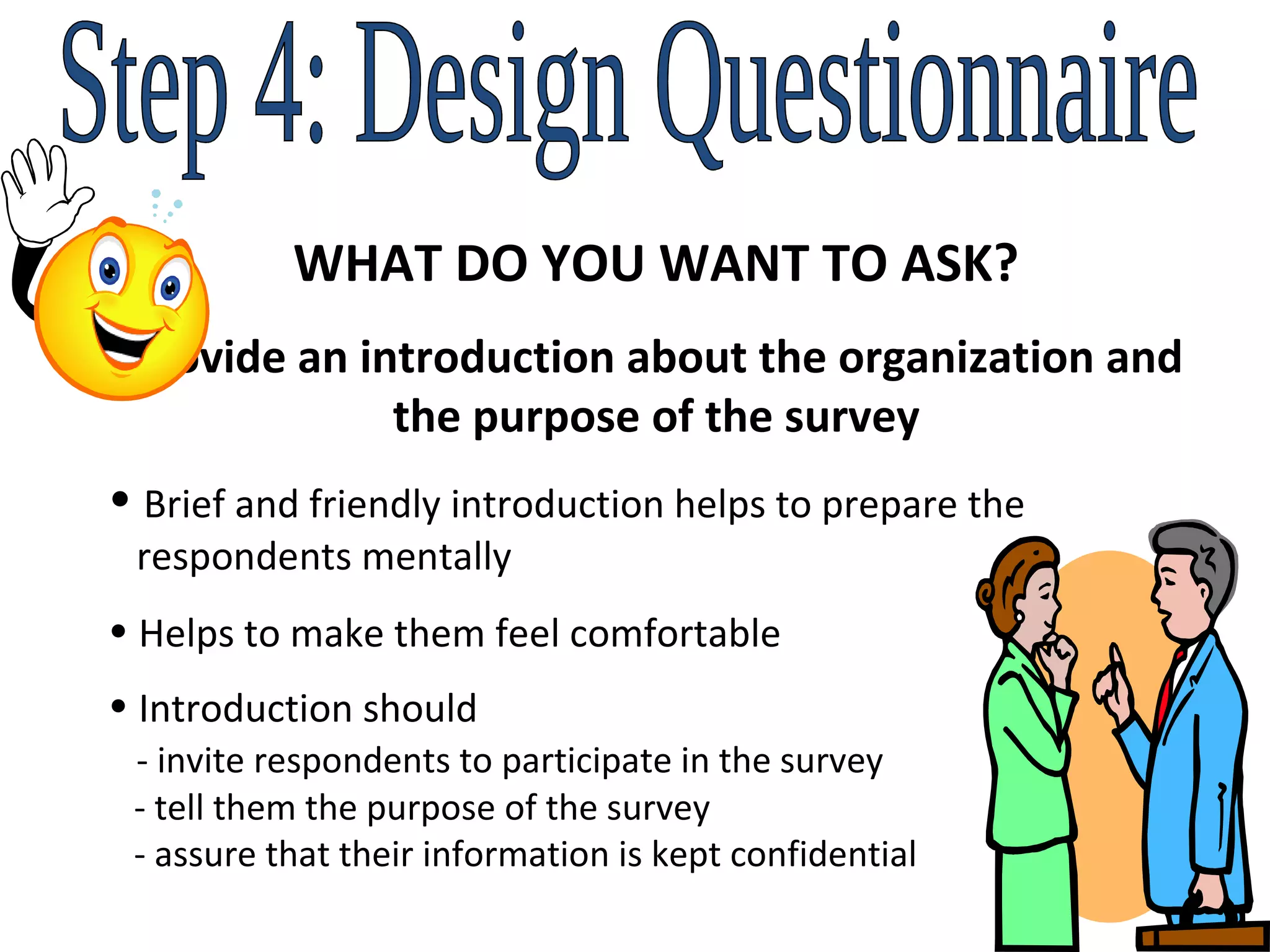 Step 4: Design Questionnaire WHAT DO YOU WANT TO ASK? Provide an introduction about the organization and the purpose of the survey Brief and friendly introduction helps to prepare the    respondents mentally Helps to make them feel comfortable Introduction should    - invite respondents to participate in the survey   - tell them the purpose of the survey   - assure that their information is kept confidential 