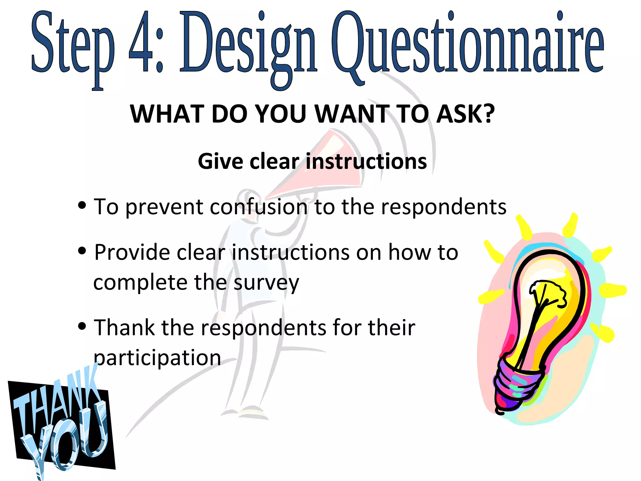 Step 4: Design Questionnaire WHAT DO YOU WANT TO ASK? Give clear instructions To prevent confusion to the respondents Provide clear instructions on how to    complete the survey Thank the respondents for their    participation 