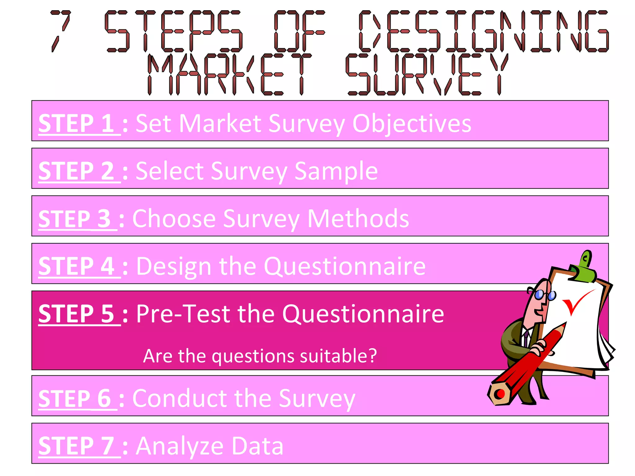 STEP 1  :  Set Market Survey Objectives STEP 2  :  Select Survey Sample STEP  3  :  Choose Survey Methods STEP 4  :  Design the Questionnaire STEP 5  :  Pre-Test the Questionnaire Are the questions suitable?  STEP  6  :  Conduct the Survey STEP 7  :  Analyze Data 7 Steps of designing  Market Survey 