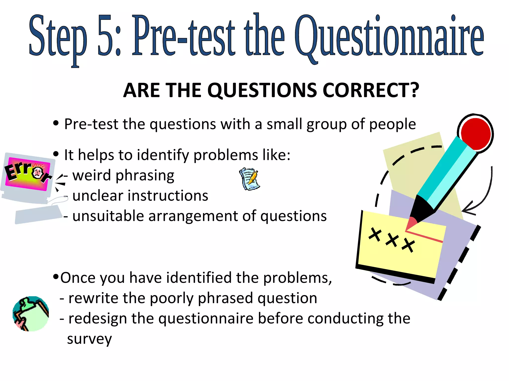Step 5: Pre-test the Questionnaire ARE THE QUESTIONS CORRECT? Pre-test the questions with a small group of people It helps to identify problems like:   - weird phrasing   - unclear instructions   - unsuitable arrangement of questions Once you have identified the problems,    - rewrite the poorly phrased question   - redesign the questionnaire before conducting the    survey 