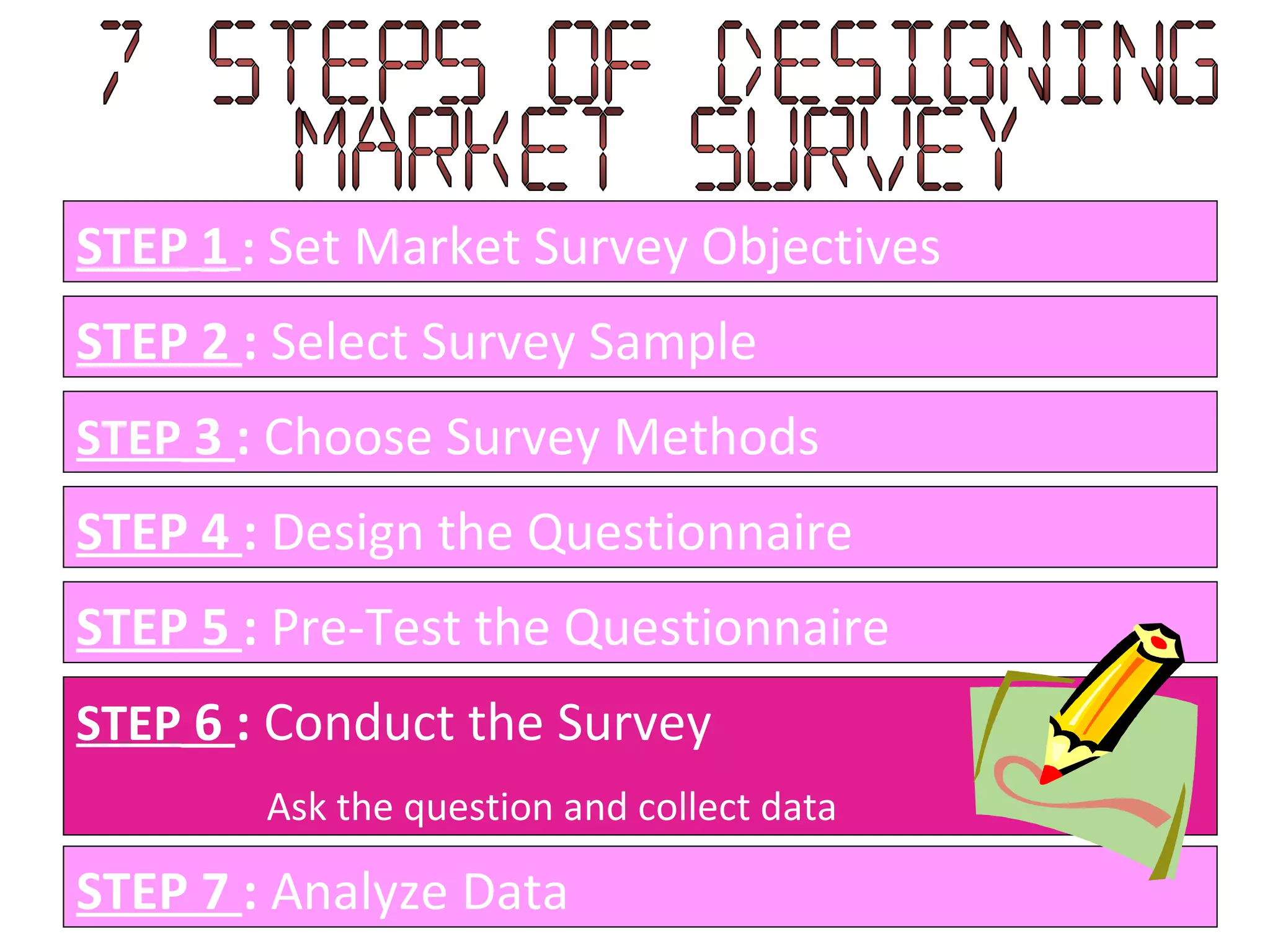 STEP   1   :   Set Market Survey Objectives STEP 2  :  Select Survey Sample STEP  3  :  Choose Survey Methods STEP 4  :  Design the Questionnaire STEP 5  :  Pre-Test the Questionnaire STEP  6  :  Conduct the Survey Ask the question and collect data STEP 7  :  Analyze Data 7 Steps of designing  Market Survey 
