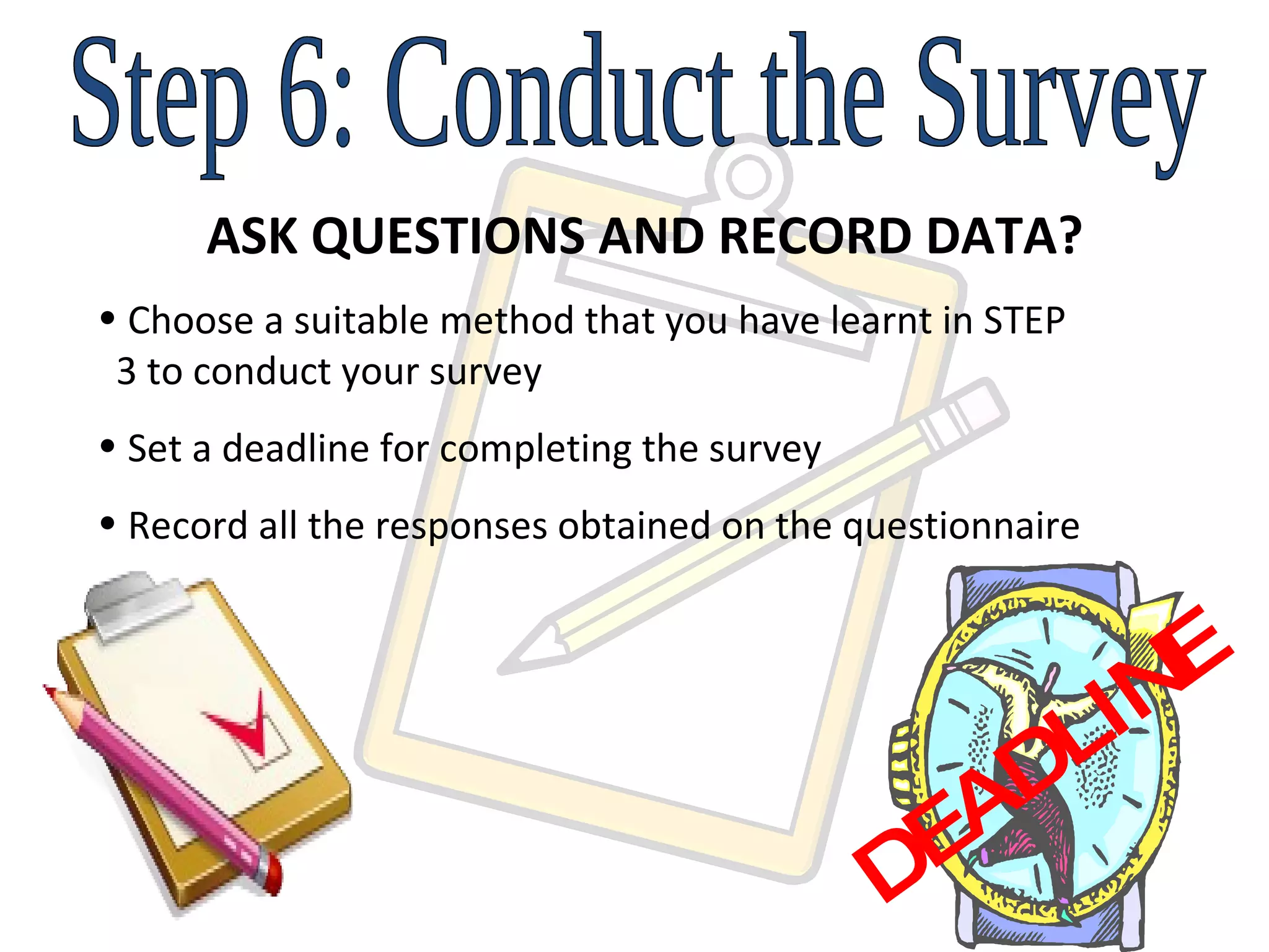 Step 6: Conduct the Survey ASK QUESTIONS AND RECORD DATA? Choose a suitable method that you have learnt in STEP    3 to conduct your survey Set a deadline for completing the survey Record all the responses obtained on the questionnaire  DEADLINE 