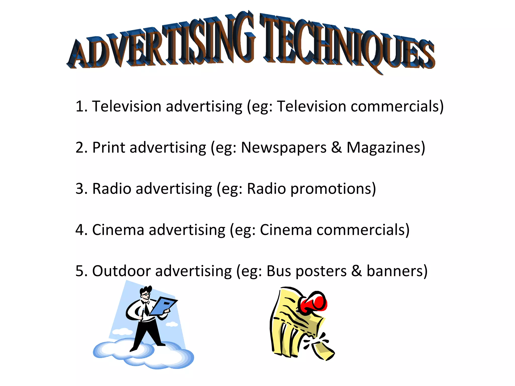 ADVERTISING TECHNIQUES 1. Television advertising (eg: Television commercials) 2. Print advertising (eg: Newspapers & Magazines) 3. Radio advertising (eg: Radio promotions)  4. Cinema advertising (eg: Cinema commercials) 5. Outdoor advertising (eg: Bus posters & banners) 