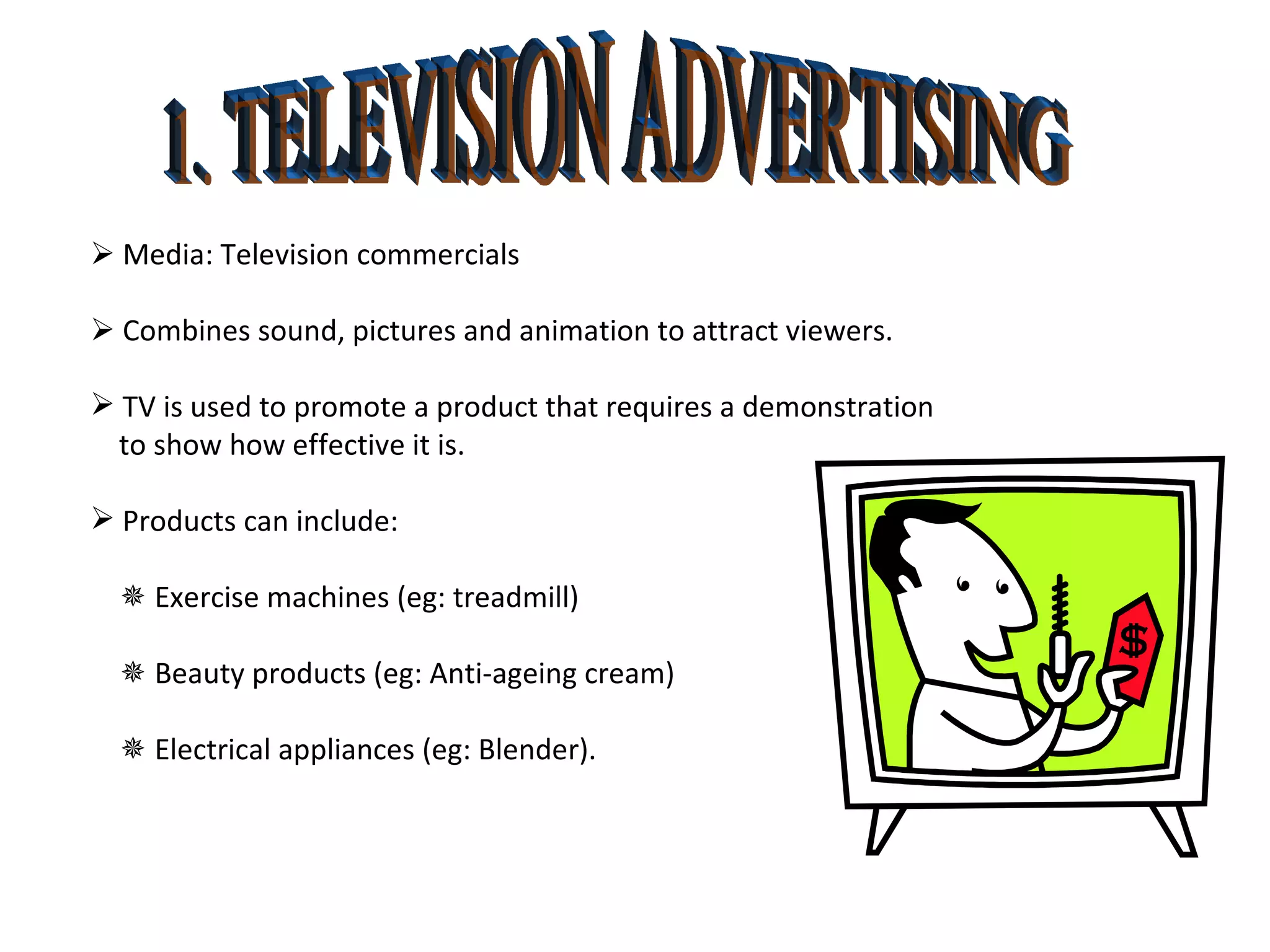 1. TELEVISION ADVERTISING    Media: Television commercials    Combines sound, pictures and animation to attract viewers.  TV is used to promote a product that requires a demonstration  to show how effective it is.  Products can include:    Exercise machines (eg: treadmill)     Beauty products (eg: Anti-ageing cream)    Electrical appliances (eg: Blender). 