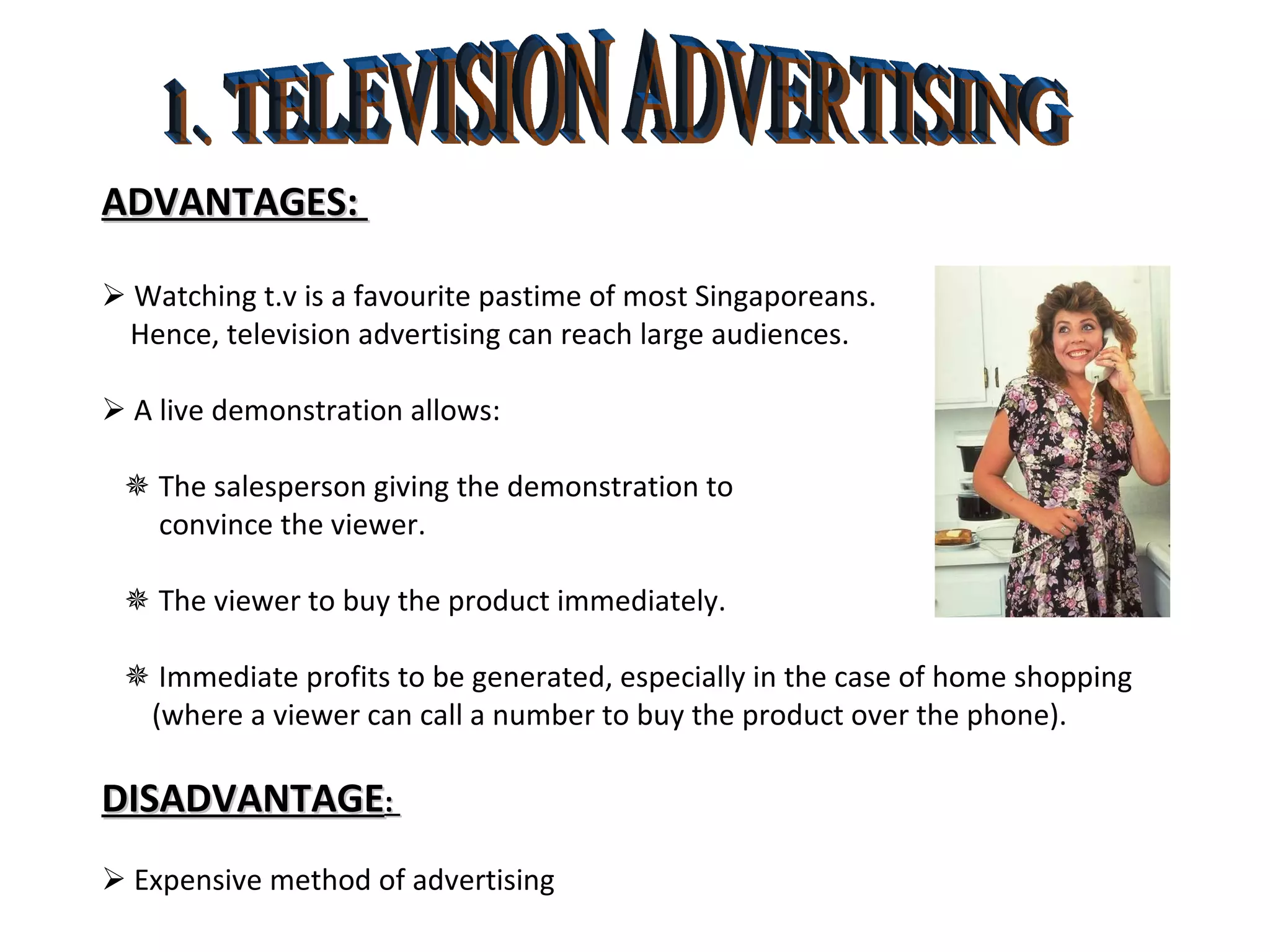 1. TELEVISION ADVERTISING ADVANTAGES:     Watching t.v is a favourite pastime of most Singaporeans. Hence, television advertising can reach large audiences.    A live demonstration allows:    The salesperson giving the demonstration to  convince the viewer.    The viewer to buy the product immediately.    Immediate profits to be generated, especially in the case of home shopping (where a viewer can call a number to buy the product over the phone). DISADVANTAGE :     Expensive method of advertising 