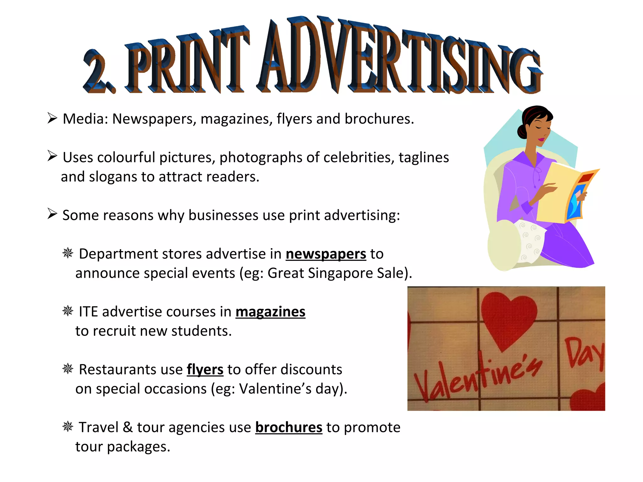 2. PRINT ADVERTISING    Media: Newspapers, magazines, flyers and brochures.  Uses colourful pictures, photographs of celebrities, taglines and slogans to attract readers. Some reasons why businesses use print advertising:    Department stores advertise in  newspapers  to  announce special events (eg: Great Singapore Sale).    ITE advertise courses in  magazines   to recruit new students.    Restaurants use  flyers  to offer discounts  on special occasions (eg: Valentine’s day).    Travel & tour agencies use  brochures  to promote  tour packages. 