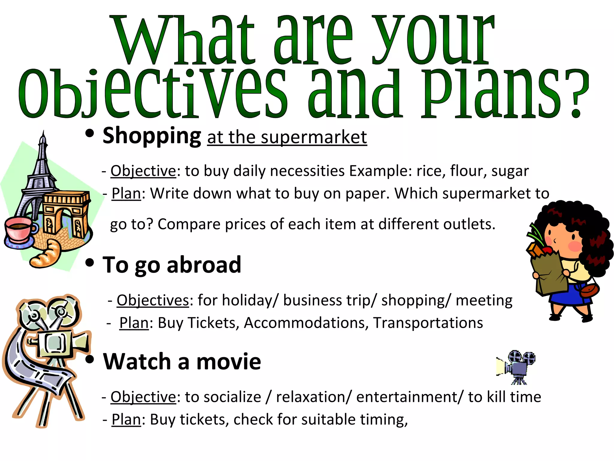 What are your  objectives and plans? Shopping   at the supermarket   -  Objective : to buy daily necessities Example: rice, flour, sugar    -  Plan : Write down what to buy on paper. Which supermarket to   go to? Compare prices of each item at different outlets.   To go abroad    -  Objectives : for holiday/ business trip/ shopping/ meeting   -  Plan : Buy Tickets, Accommodations, Transportations  Watch a movie   -  Objective : to socialize / relaxation/ entertainment/ to kill time   -  Plan : Buy tickets, check for suitable timing,  