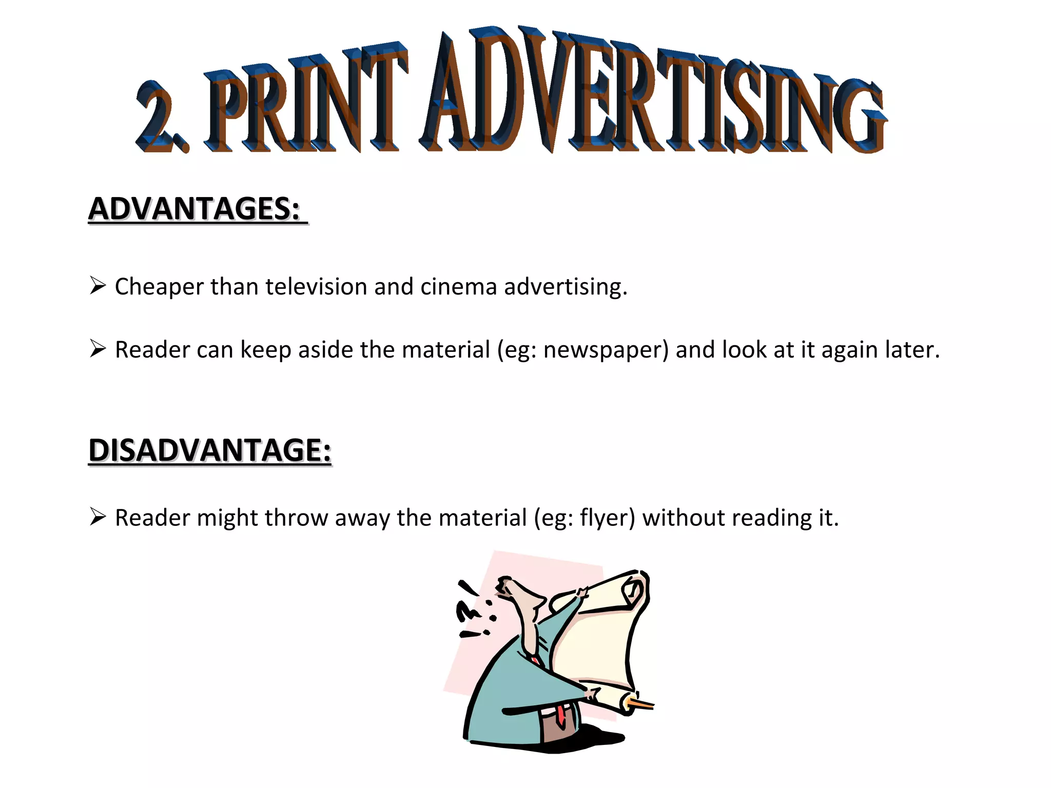 2. PRINT ADVERTISING ADVANTAGES:     Cheaper than television and cinema advertising.    Reader can keep aside the material (eg: newspaper) and look at it again later. DISADVANTAGE:    Reader might throw away the material (eg: flyer) without reading it.  