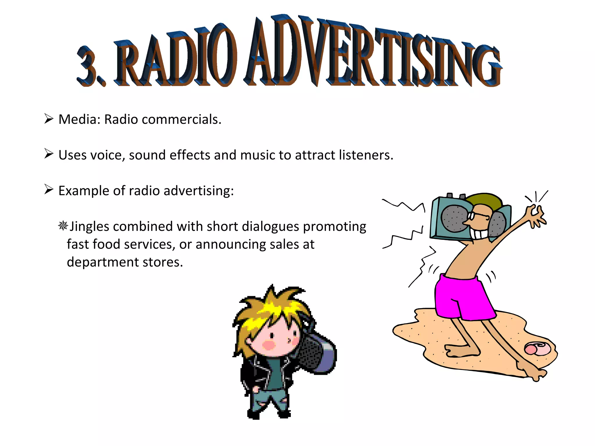 3. RADIO ADVERTISING    Media: Radio commercials. Uses voice, sound effects and music to attract listeners. Example of radio advertising:  Jingles combined with short dialogues promoting  fast food services, or announcing sales at  department stores. 