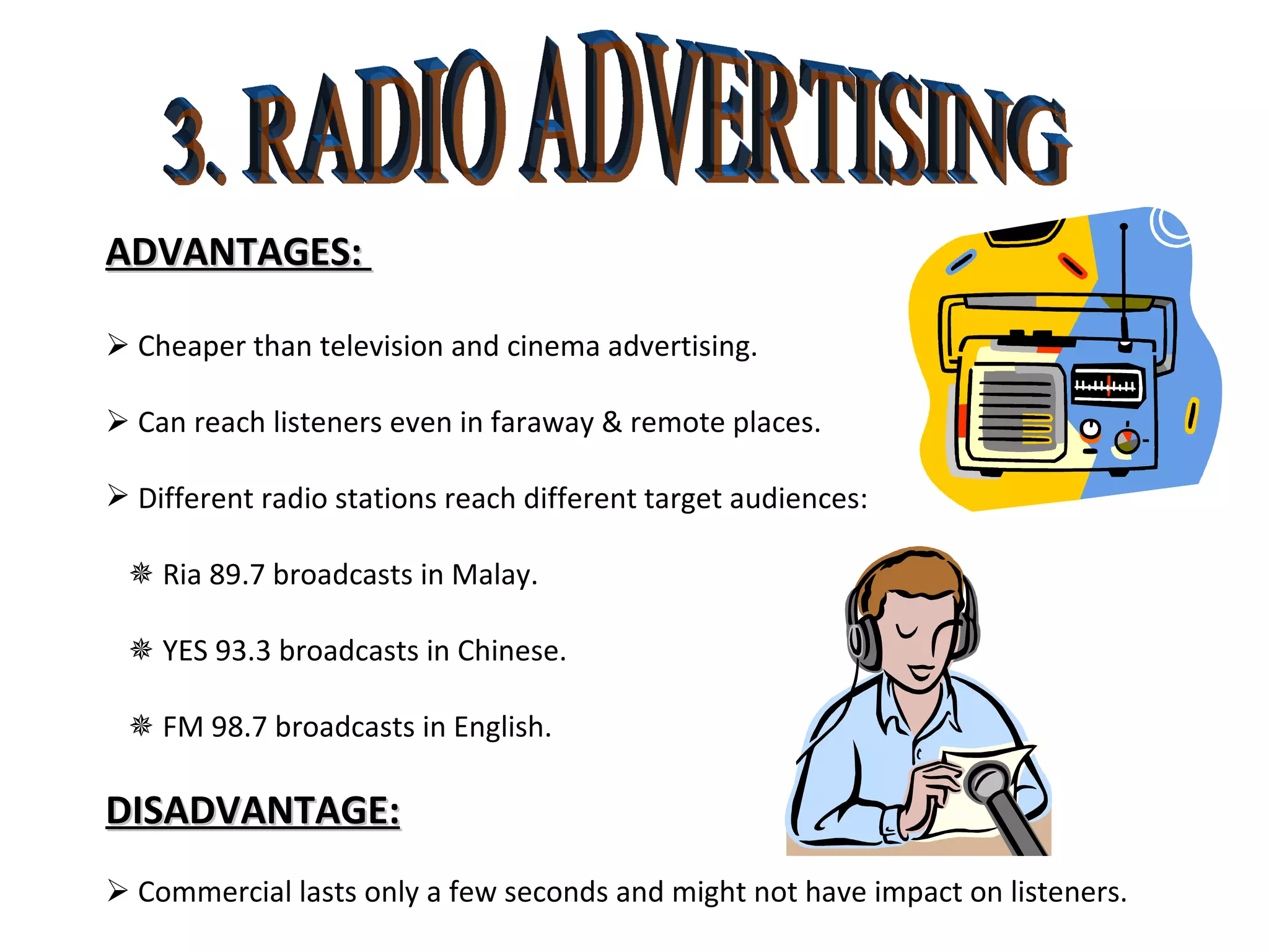 3. RADIO ADVERTISING ADVANTAGES:     Cheaper than television and cinema advertising.    Can reach listeners even in faraway & remote places. Different radio stations reach different target audiences:    Ria 89.7 broadcasts in Malay.    YES 93.3 broadcasts in Chinese.    FM 98.7 broadcasts in English. DISADVANTAGE:    Commercial lasts only a few seconds and might not have impact on listeners.  