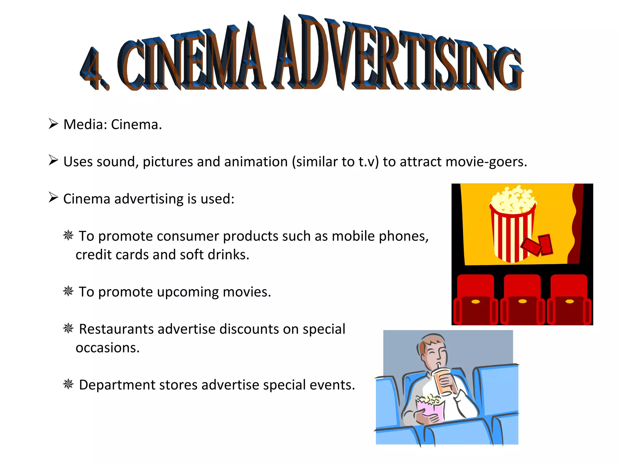 4. CINEMA ADVERTISING    Media: Cinema. Uses sound, pictures and animation (similar to t.v) to attract movie-goers. Cinema advertising is used:    To promote consumer products such as mobile phones,  credit cards and soft drinks.    To promote upcoming movies.    Restaurants advertise discounts on special  occasions.     Department stores advertise special events. 