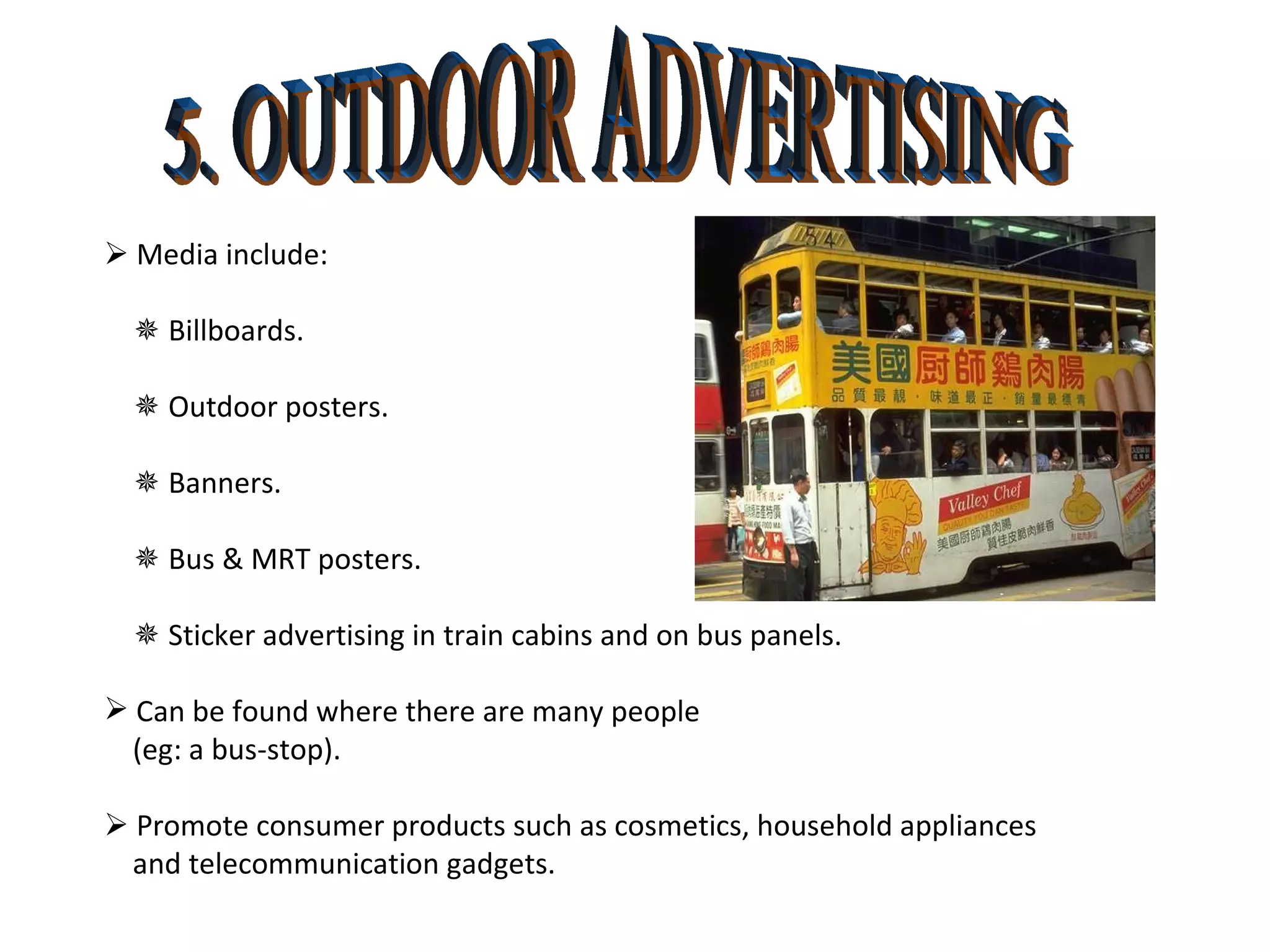 5. OUTDOOR ADVERTISING    Media include:    Billboards.     Outdoor posters.    Banners.     Bus & MRT posters.    Sticker advertising in train cabins and on bus panels. Can be found where there are many people (eg: a bus-stop).    Promote consumer products such as cosmetics, household appliances and telecommunication gadgets. 