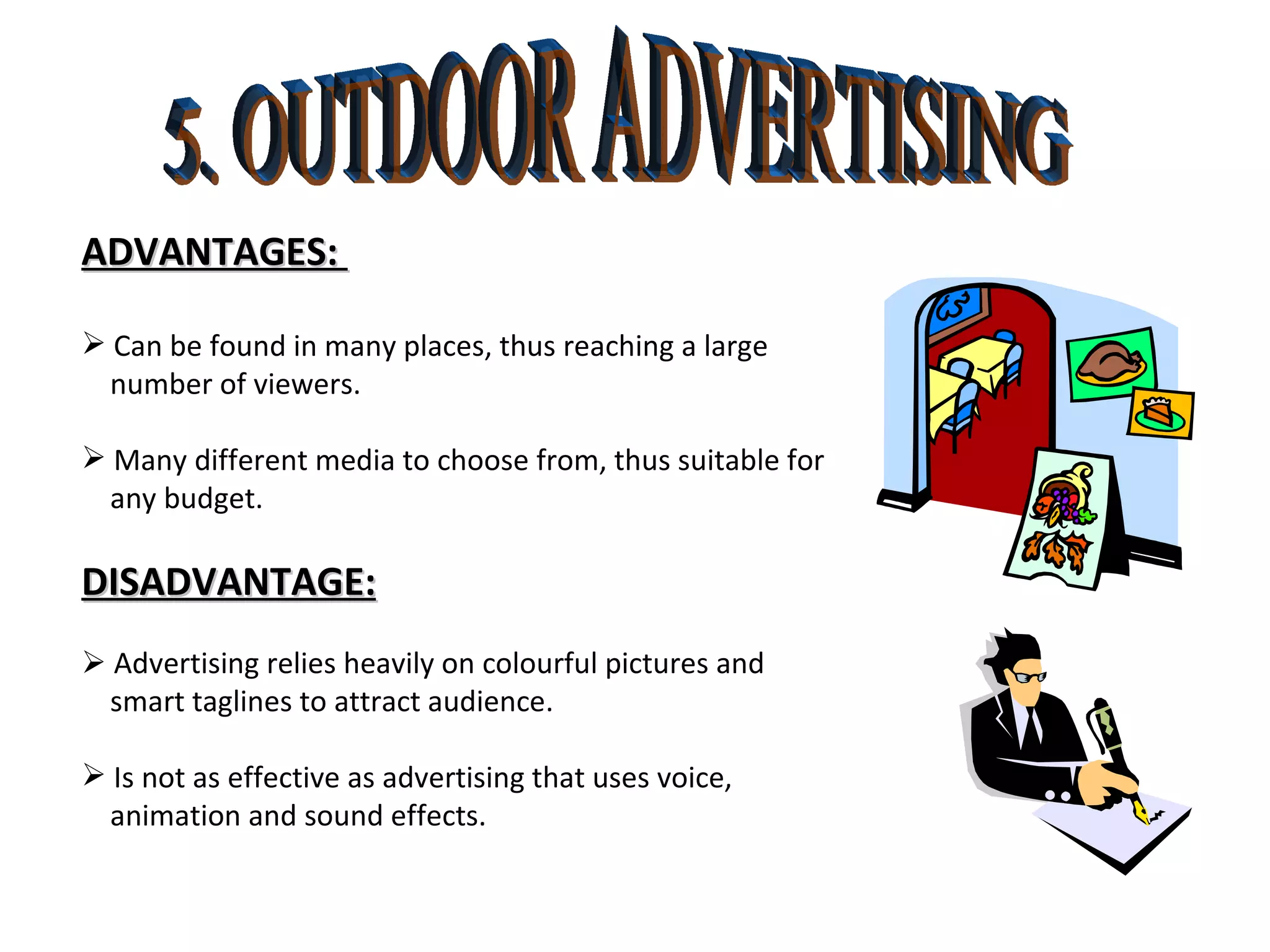 5. OUTDOOR ADVERTISING ADVANTAGES:  Can be found in many places, thus reaching a large number of viewers. Many different media to choose from, thus suitable for any budget.  DISADVANTAGE:    Advertising relies heavily on colourful pictures and  smart taglines to attract audience. Is not as effective as advertising that uses voice, animation and sound effects.  