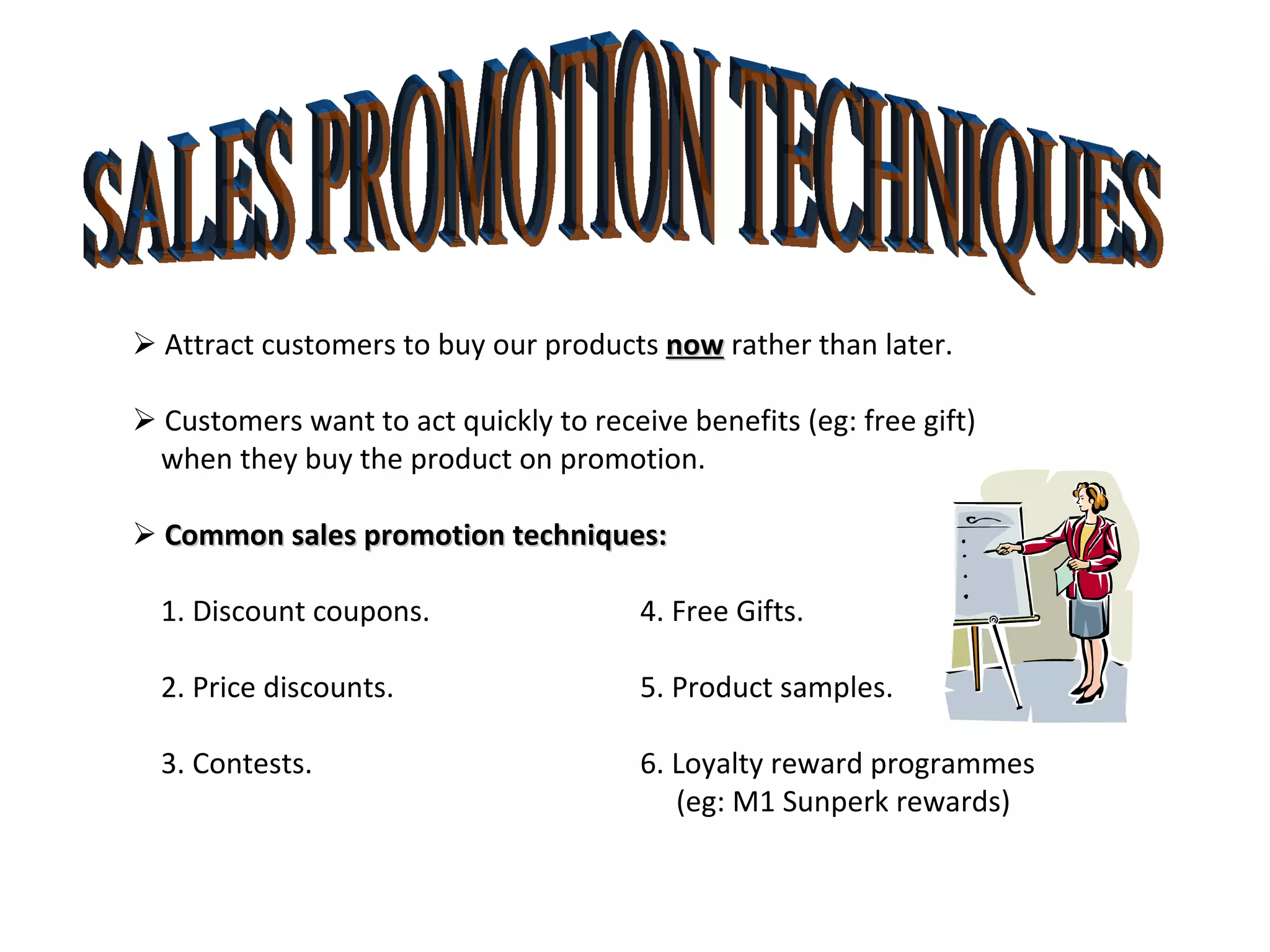 SALES PROMOTION TECHNIQUES    Attract customers to buy our products  now  rather than later.    Customers want to act quickly to receive benefits (eg: free gift) when they buy the product on promotion.    Common sales promotion techniques: 1. Discount coupons. 4. Free Gifts.  2. Price discounts. 5. Product samples.  3. Contests.  6. Loyalty reward programmes   (eg: M1 Sunperk rewards)  