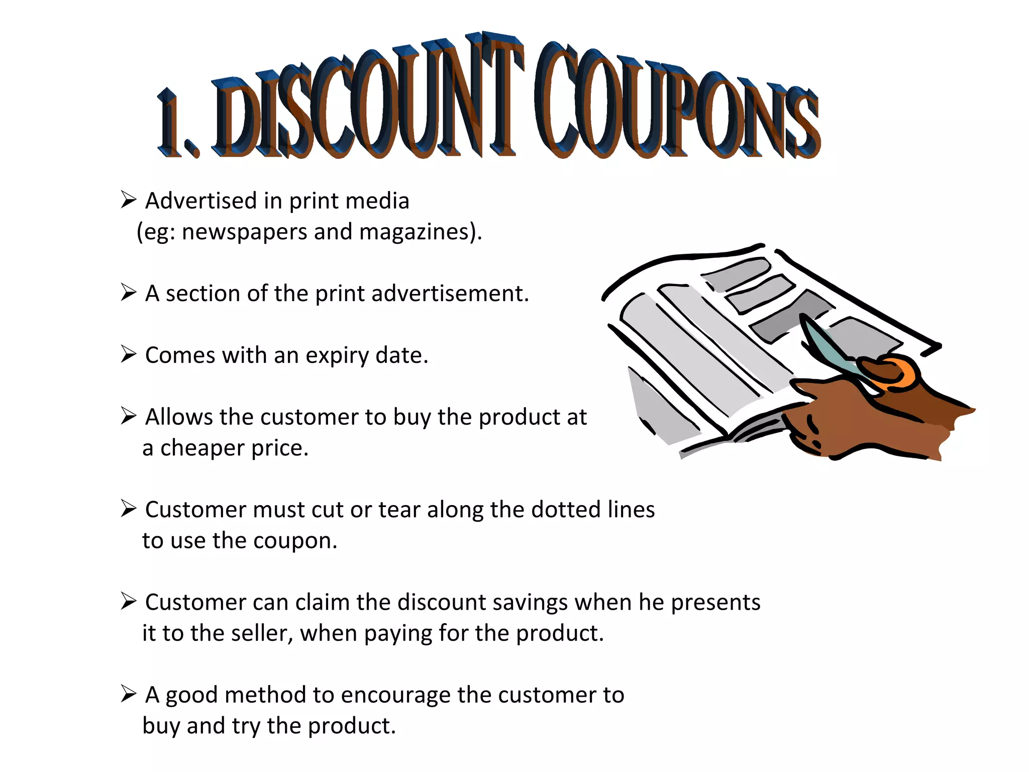 1. DISCOUNT COUPONS    Advertised in print media  (eg: newspapers and magazines).    A section of the print advertisement.    Comes with an expiry date.    Allows the customer to buy the product at  a cheaper price.    Customer must cut or tear along the dotted lines  to use the coupon.     Customer can claim the discount savings when he presents it to the seller, when paying for the product.    A good method to encourage the customer to buy and try the product. 