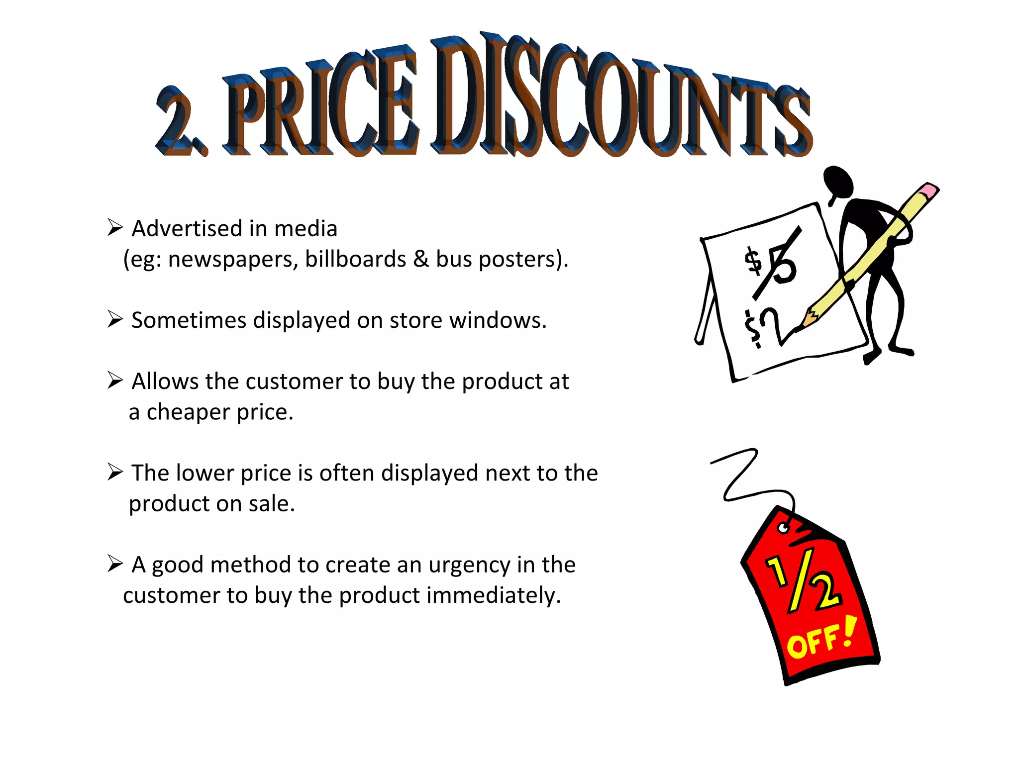 2. PRICE DISCOUNTS    Advertised in media  (eg: newspapers, billboards & bus posters).    Sometimes displayed on store windows.    Allows the customer to buy the product at  a cheaper price.    The lower price is often displayed next to the product on sale.    A good method to create an urgency in the  customer to buy the product immediately. 