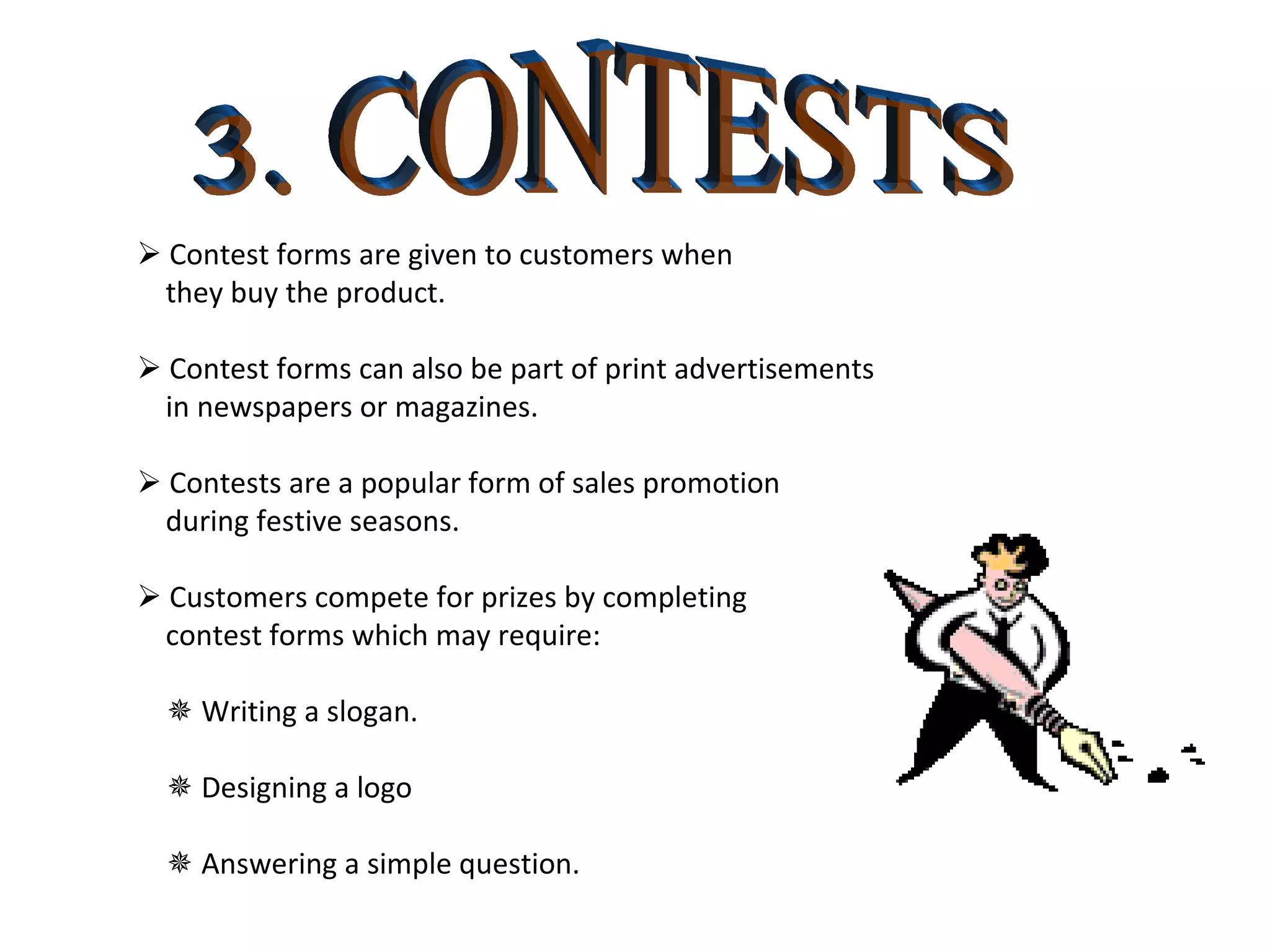 3. CONTESTS    Contest forms are given to customers when  they buy the product.    Contest forms can also be part of print advertisements in newspapers or magazines.    Contests are a popular form of sales promotion during festive seasons.    Customers compete for prizes by completing contest forms which may require:    Writing a slogan.     Designing a logo    Answering a simple question. 