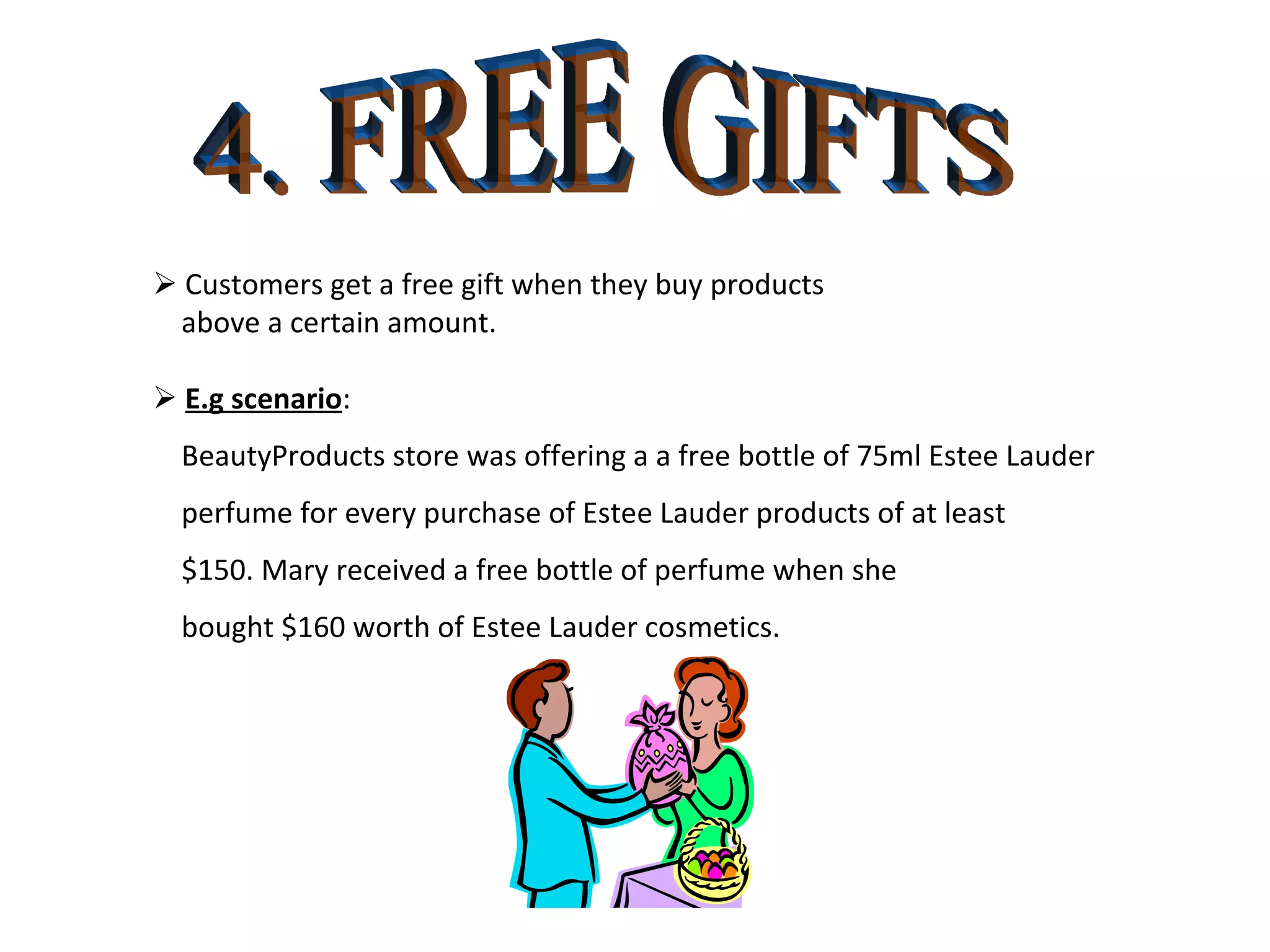 4. FREE GIFTS    Customers get a free gift when they buy products  above a certain amount.    E.g scenario : BeautyProducts store was offering a a free bottle of 75ml Estee Lauder perfume for every purchase of Estee Lauder products of at least $150. Mary received a free bottle of perfume when she  bought $160 worth of Estee Lauder cosmetics. 