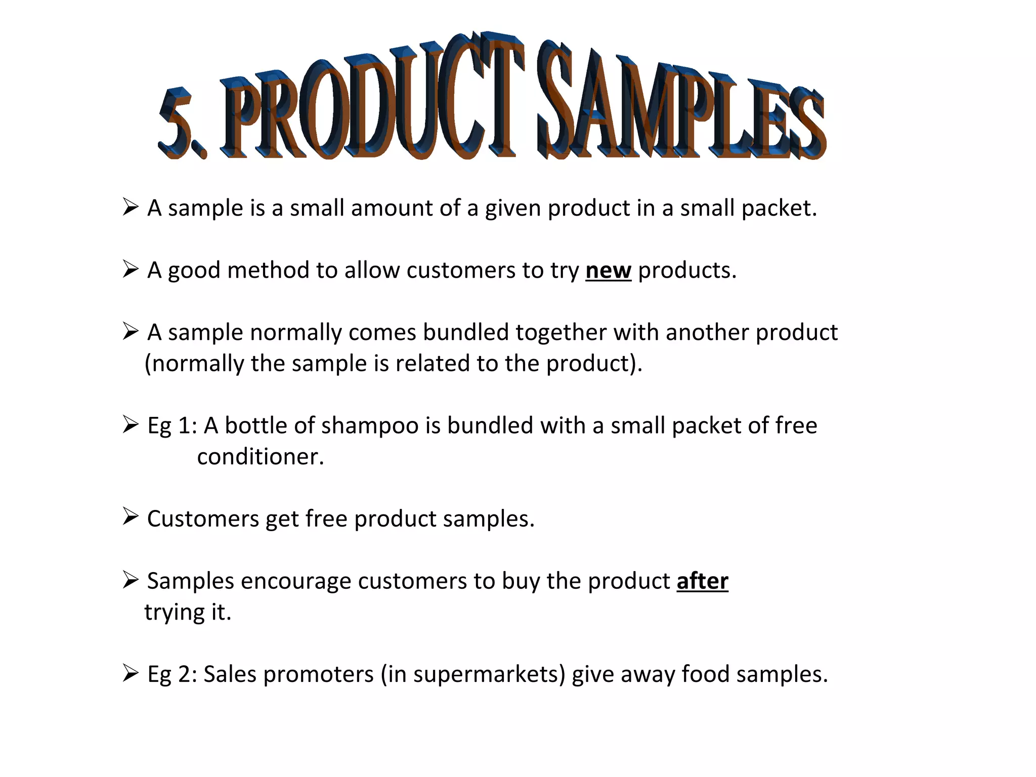 5. PRODUCT SAMPLES    A sample is a small amount of a given product in a small packet.    A good method to allow customers to try  new  products.    A sample normally comes bundled together with another product (normally the sample is related to the product).    Eg 1: A bottle of shampoo is bundled with a small packet of free conditioner. Customers get free product samples.    Samples encourage customers to buy the product  after trying it.    Eg 2: Sales promoters (in supermarkets) give away food samples. 