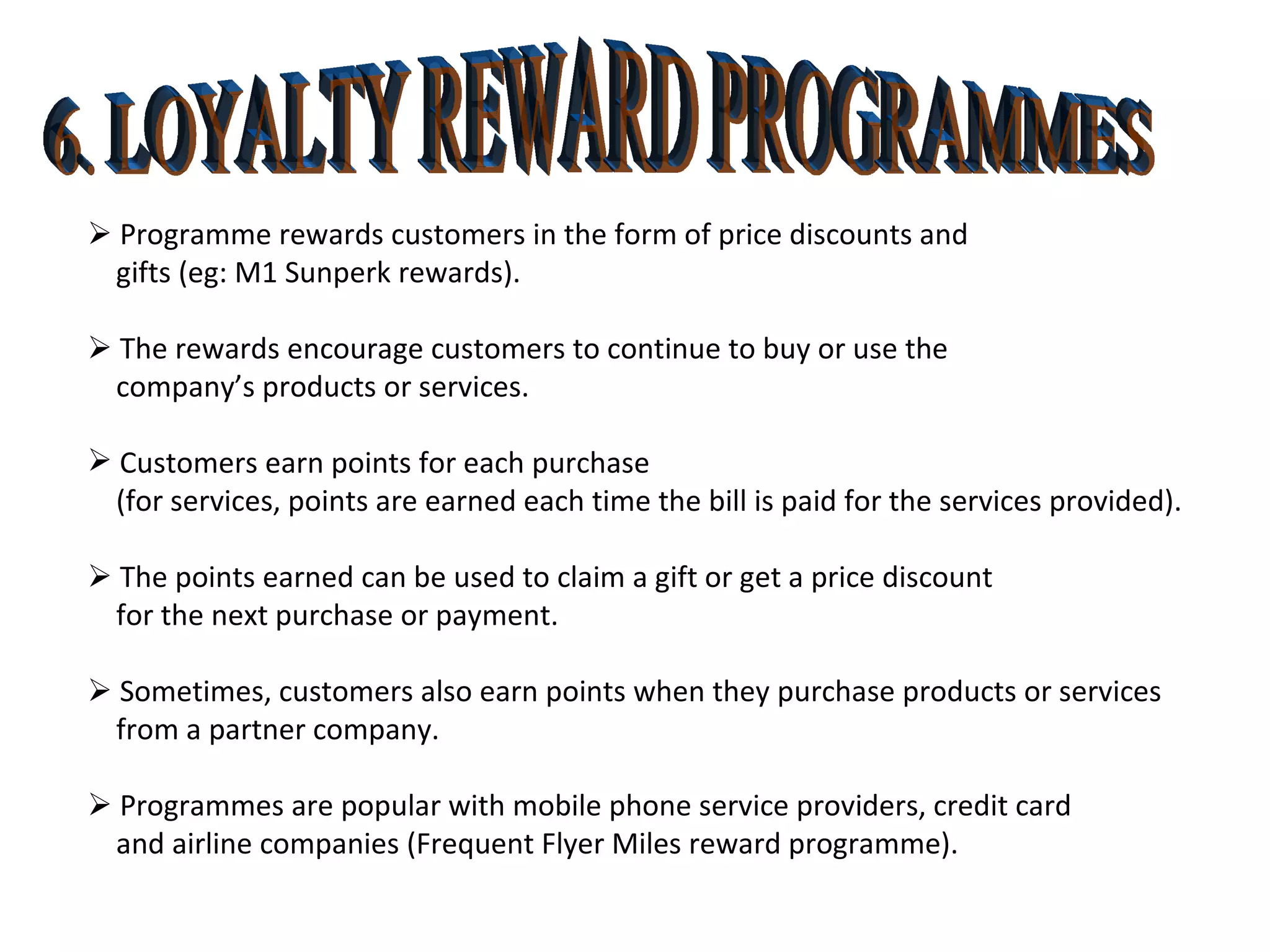 6. LOYALTY REWARD PROGRAMMES    Programme rewards customers in the form of price discounts and  gifts (eg: M1 Sunperk rewards).    The rewards encourage customers to continue to buy or use the company’s products or services. Customers earn points for each purchase  (for services, points are earned each time the bill is paid for the services provided).    The points earned can be used to claim a gift or get a price discount  for the next purchase or payment.    Sometimes, customers also earn points when they purchase products or services  from a partner company.    Programmes are popular with mobile phone service providers, credit card and airline companies (Frequent Flyer Miles reward programme). 