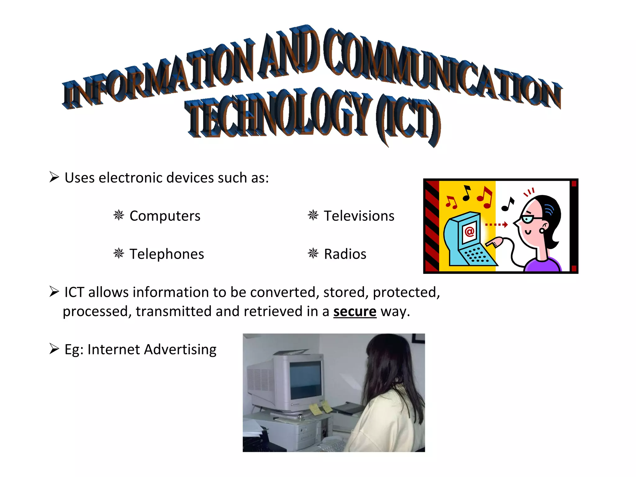 INFORMATION AND COMMUNICATION  TECHNOLOGY (ICT)    Uses electronic devices such as:    Computers     Televisions    Telephones     Radios    ICT allows information to be converted, stored, protected, processed, transmitted and retrieved in a  secure  way.    Eg: Internet Advertising 