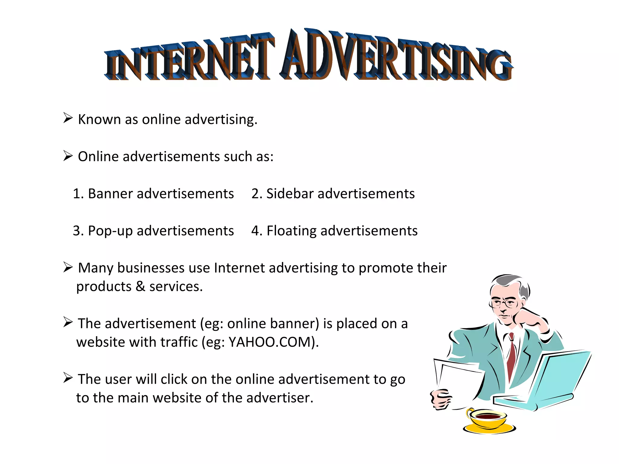 INTERNET ADVERTISING Known as online advertising.    Online advertisements such as: 1. Banner advertisements  2. Sidebar advertisements 3. Pop-up advertisements   4. Floating advertisements    Many businesses use Internet advertising to promote their products & services. The advertisement (eg: online banner) is placed on a  website with traffic (eg: YAHOO.COM). The user will click on the online advertisement to go  to the main website of the advertiser. 