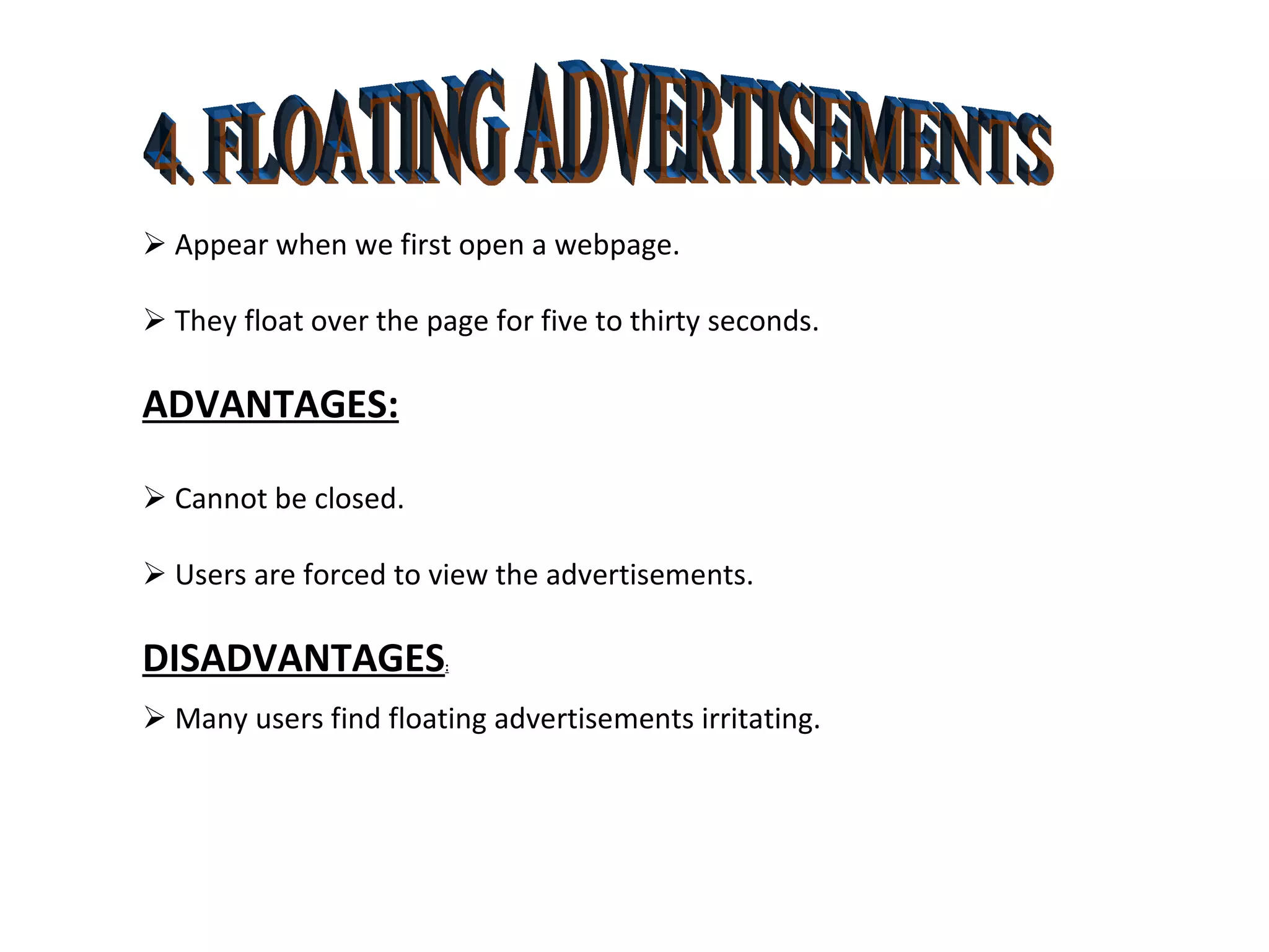 4. FLOATING ADVERTISEMENTS    Appear when we first open a webpage.    They float over the page for five to thirty seconds. ADVANTAGES:    Cannot be closed.    Users are forced to view the advertisements. DISADVANTAGES :    Many users find floating advertisements irritating. 