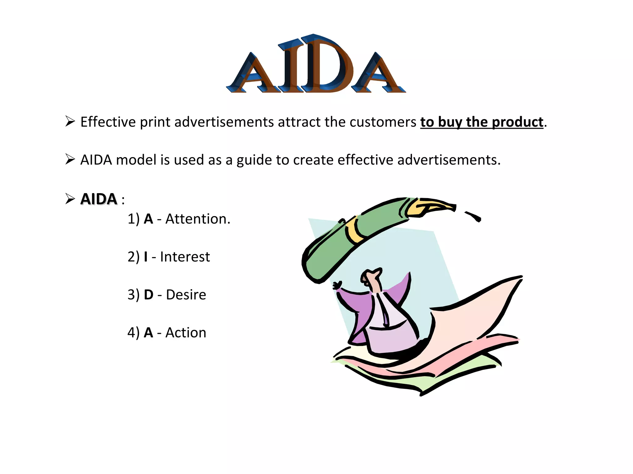 AIDA    Effective print advertisements attract the customers  to buy the product .    AIDA model is used as a guide to create effective advertisements.    AIDA  : 1)  A  - Attention. 2)  I  - Interest 3)  D  - Desire 4)  A  - Action 
