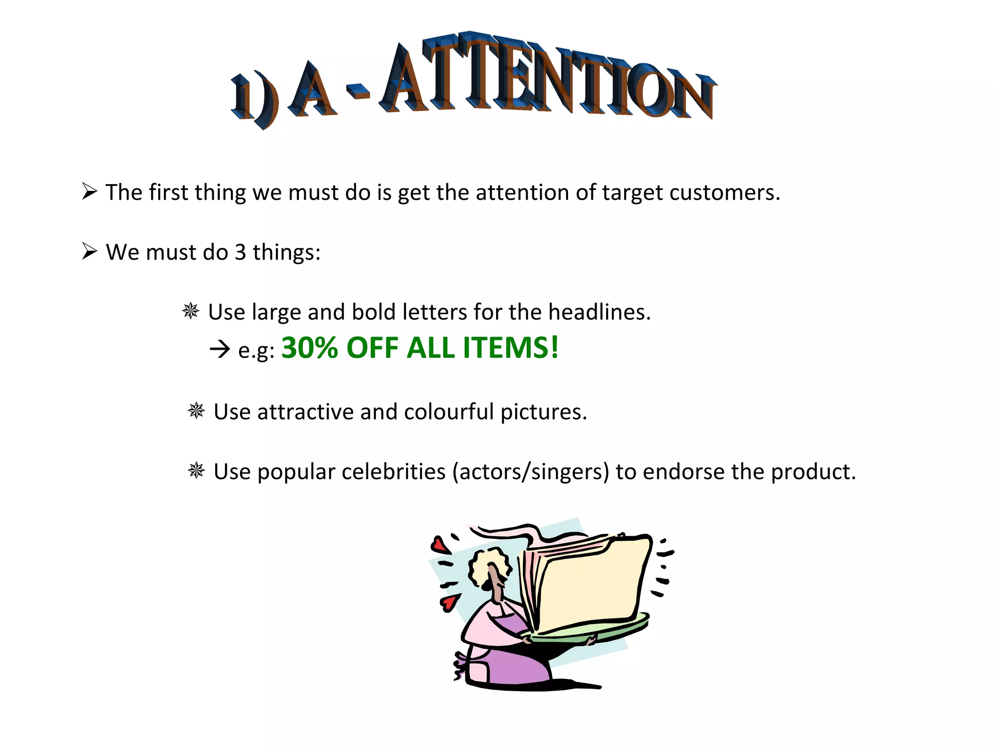 1) A - ATTENTION    The first thing we must do is get the attention of target customers.    We must do 3 things:    Use large and bold letters for the headlines.      e.g:  30% OFF ALL ITEMS!      Use attractive and colourful pictures.      Use popular celebrities (actors/singers) to endorse the product. 