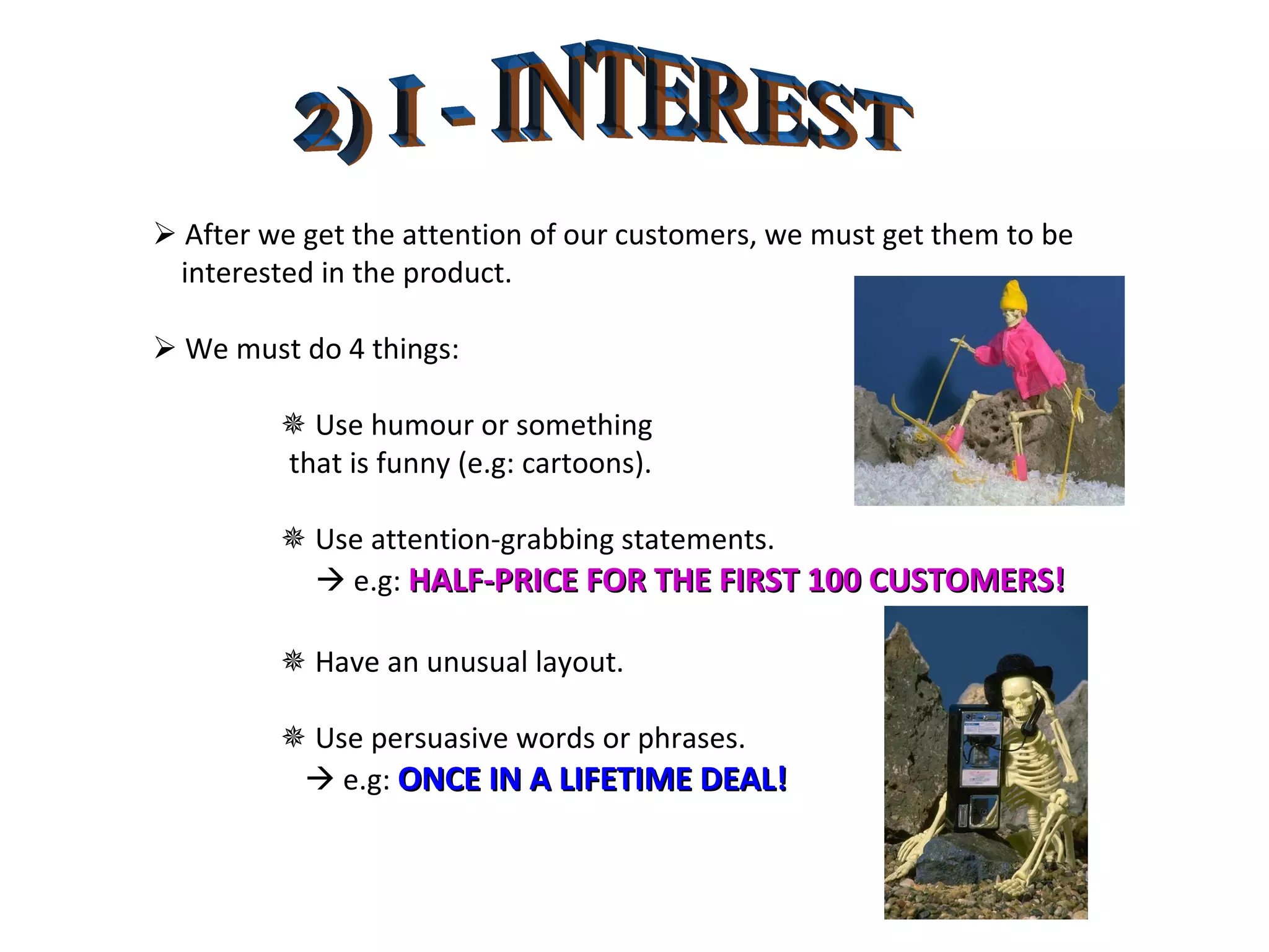 2) I - INTEREST    After we get the attention of our customers, we must get them to be  interested in the product.    We must do 4 things:    Use humour or something  that is funny (e.g: cartoons).      Use attention-grabbing statements.      e.g:  HALF-PRICE FOR THE FIRST 100 CUSTOMERS!    Have an unusual layout.    Use persuasive words or phrases.      e.g:  ONCE IN A LIFETIME DEAL! 