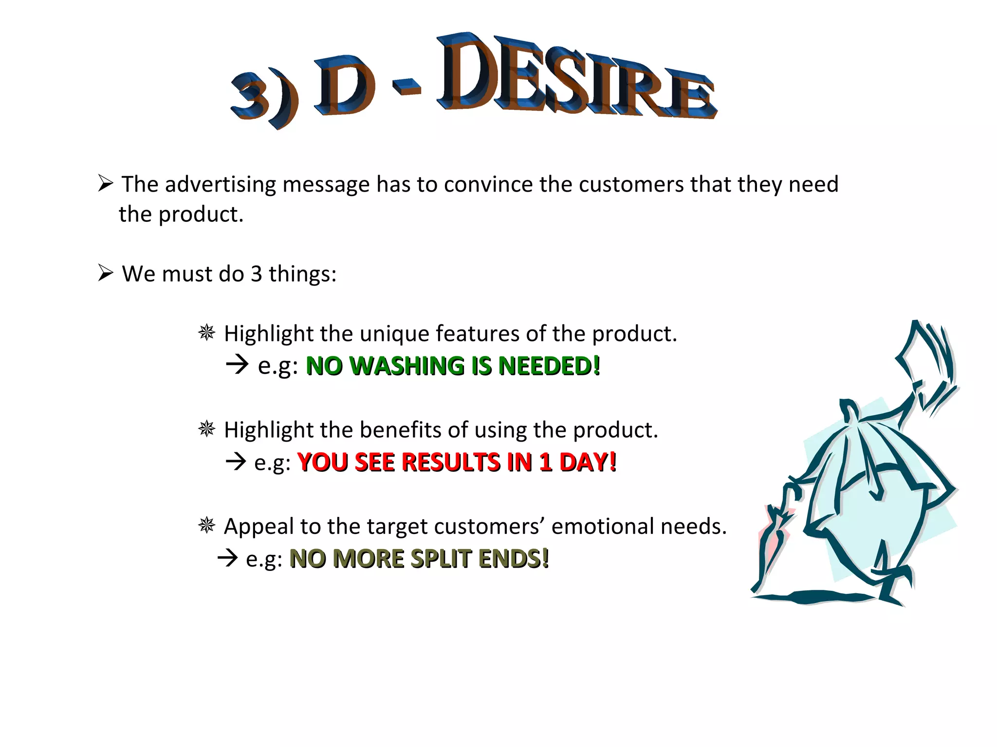 3) D - DESIRE    The advertising message has to convince the customers that they need the product.    We must do 3 things:    Highlight the unique features of the product.      e.g:  NO WASHING IS NEEDED!    Highlight the benefits of using the product.      e.g:  YOU SEE RESULTS IN 1 DAY!    Appeal to the target customers’ emotional needs.      e.g:  NO MORE SPLIT ENDS! 