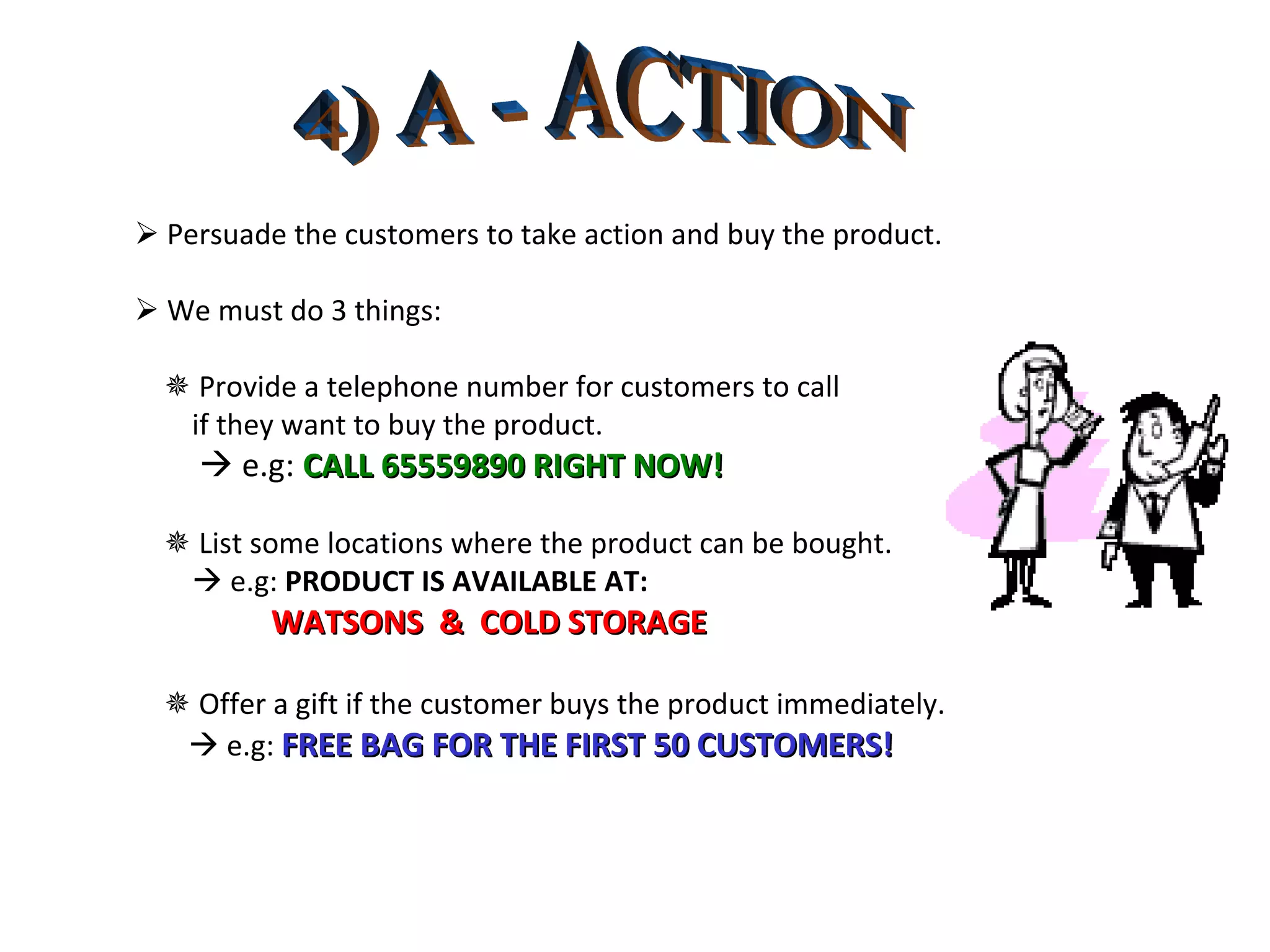 4) A - ACTION    Persuade the customers to take action and buy the product.    We must do 3 things:    Provide a telephone number for customers to call  if they want to buy the product.    e.g:  CALL 65559890 RIGHT NOW!    List some locations where the product can be bought.    e.g:  PRODUCT IS AVAILABLE AT: WATSONS  &  COLD STORAGE    Offer a gift if the customer buys the product immediately.    e.g:  FREE BAG FOR THE FIRST 50 CUSTOMERS! 