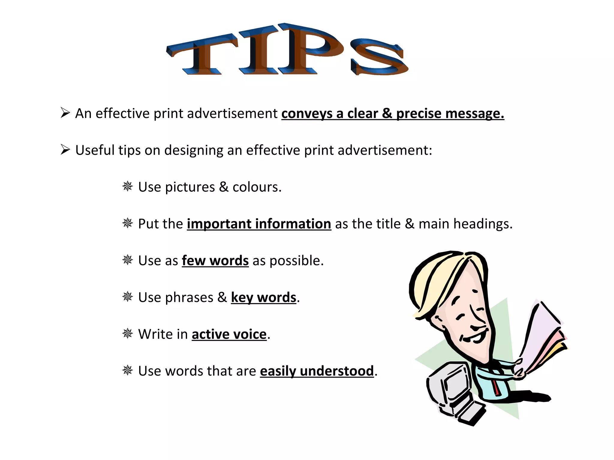 TIPS    An effective print advertisement  conveys a clear & precise message.    Useful tips on designing an effective print advertisement:    Use pictures & colours.    Put the  important information  as the title & main headings.    Use as  few words  as possible.    Use phrases &  key words .     Write in  active voice .    Use words that are  easily understood .  