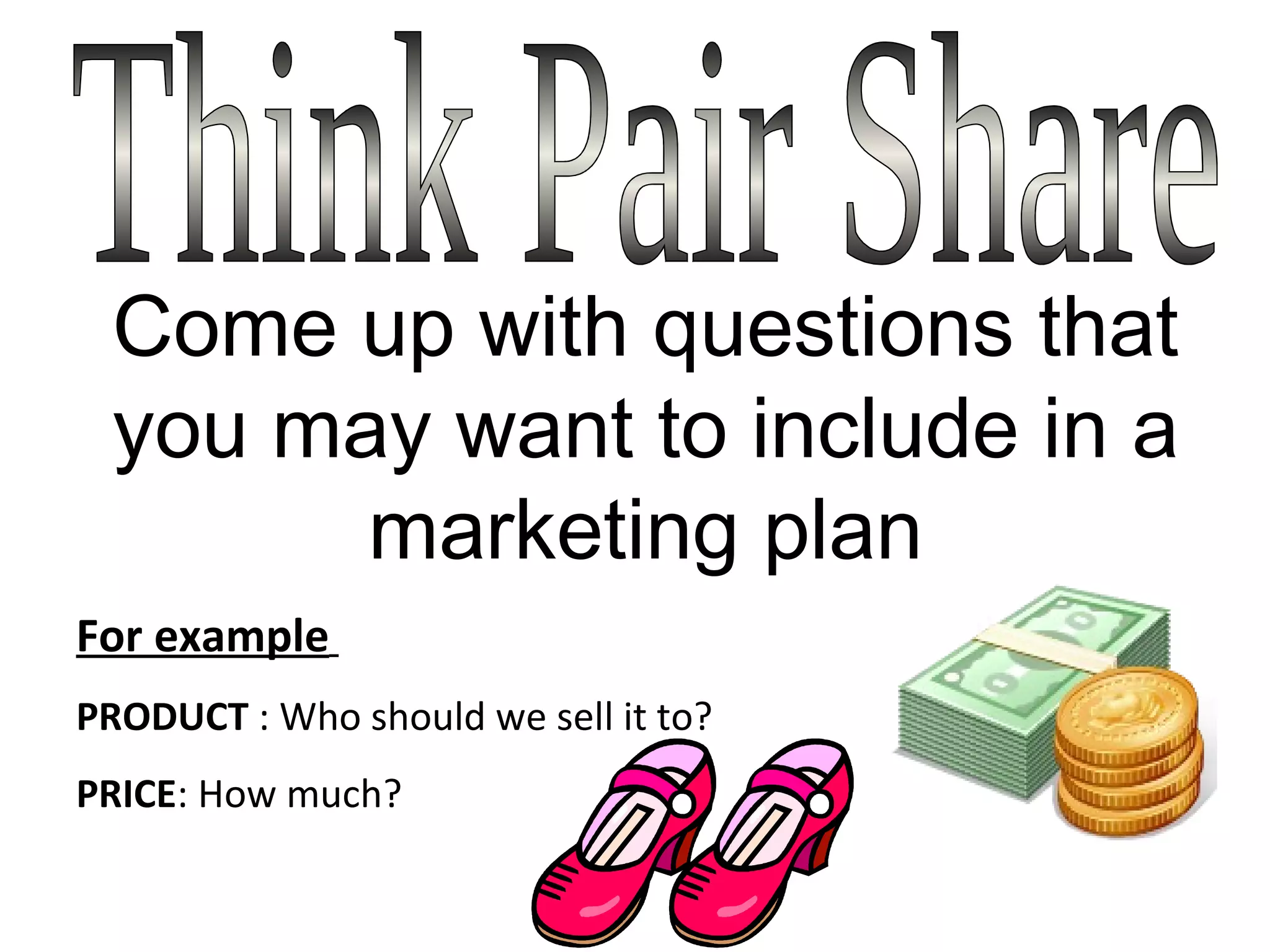 Think Pair Share Come up with questions that you may want to include in a marketing plan For example   PRODUCT  : Who should we sell it to?  PRICE : How much?  