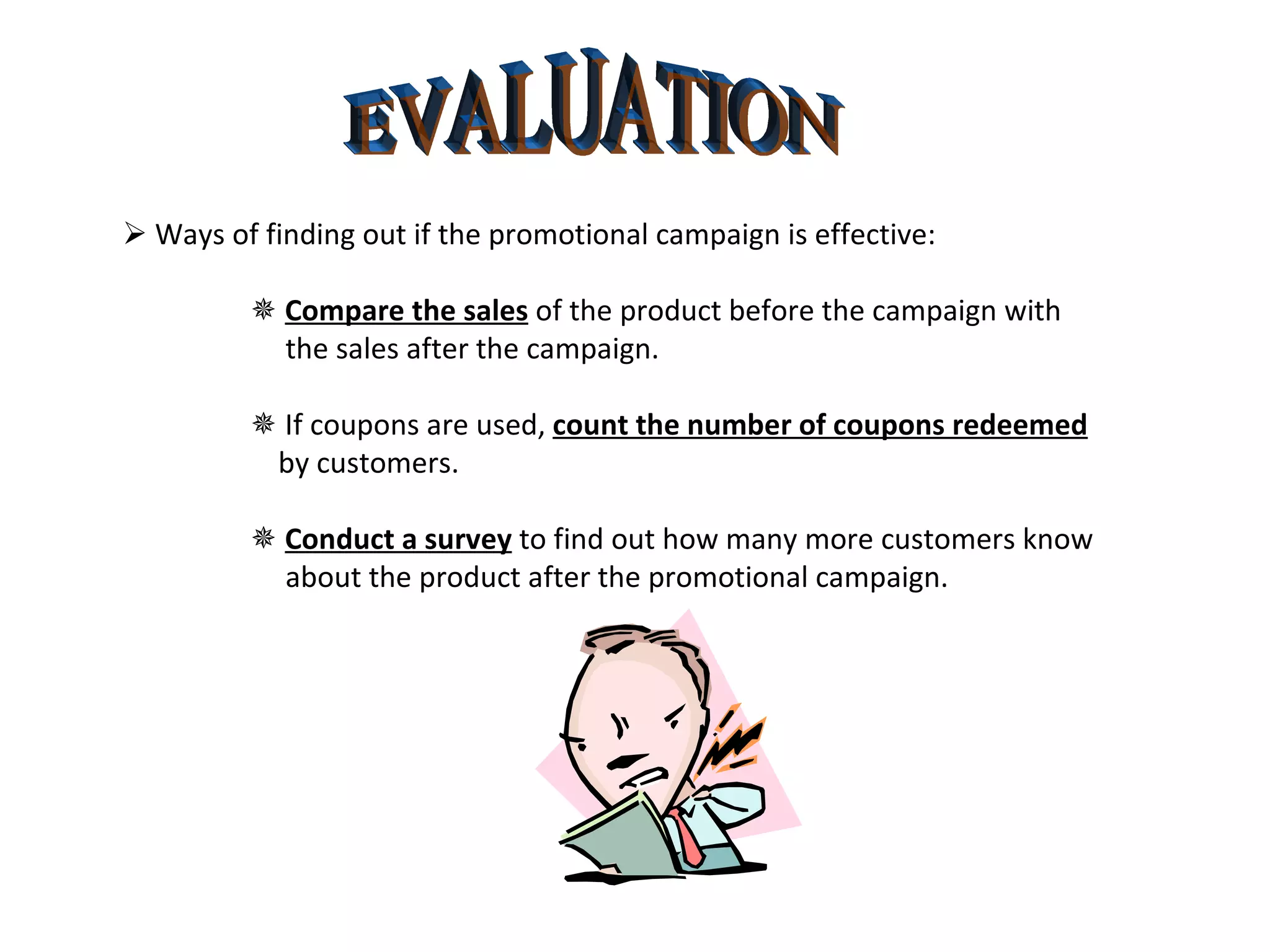 EVALUATION    Ways of finding out if the promotional campaign is effective:    Compare the sales  of the product before the campaign with    the sales after the campaign.    If coupons are used,  count the number of coupons redeemed   by customers.    Conduct a survey  to find out how many more customers know    about the product after the promotional campaign. 