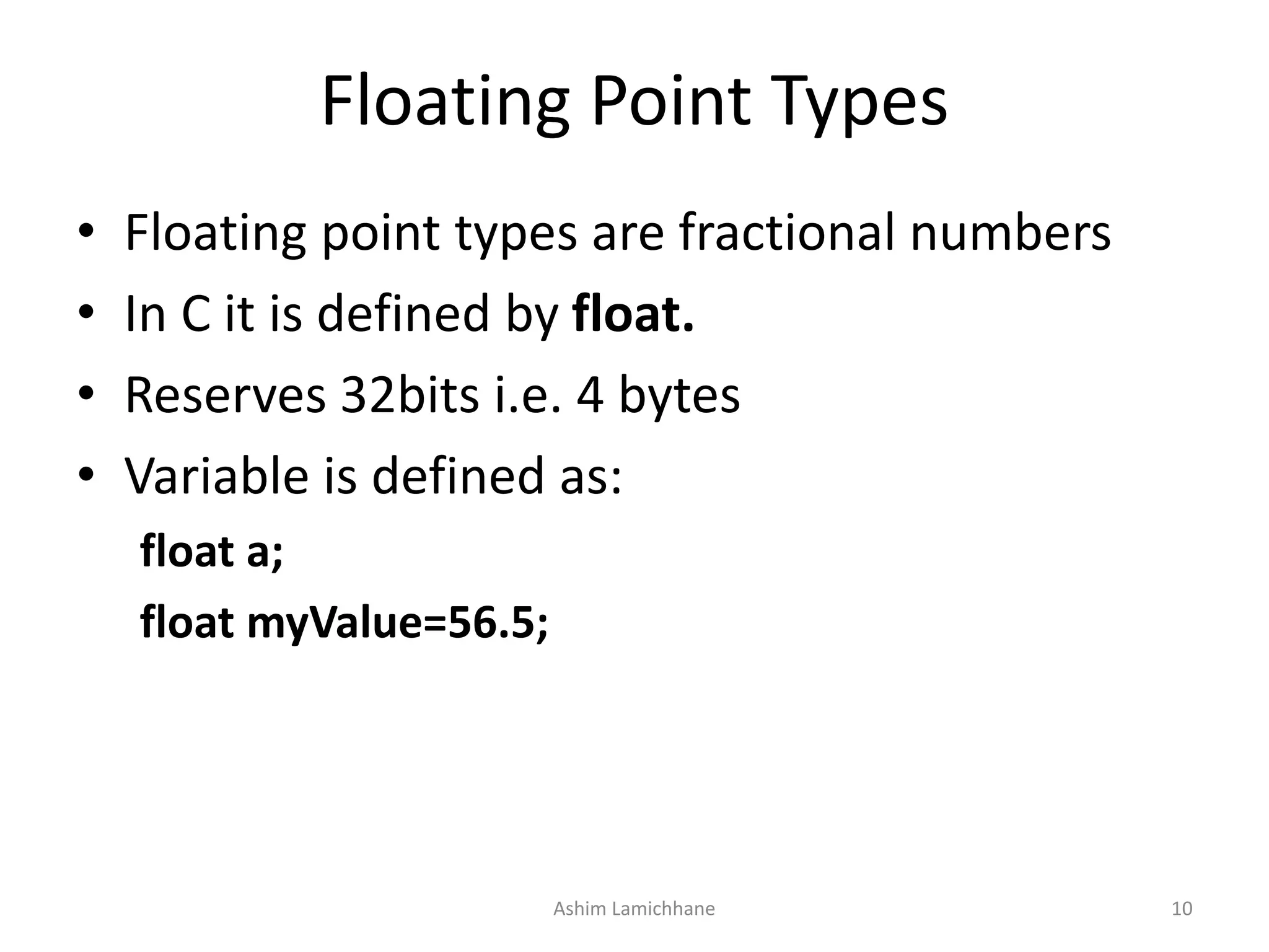 Floating Point Types
• Floating point types are fractional numbers
• In C it is defined by float.
• Reserves 32bits i.e. 4 bytes
• Variable is defined as:
float a;
float myValue=56.5;
Ashim Lamichhane 10
 