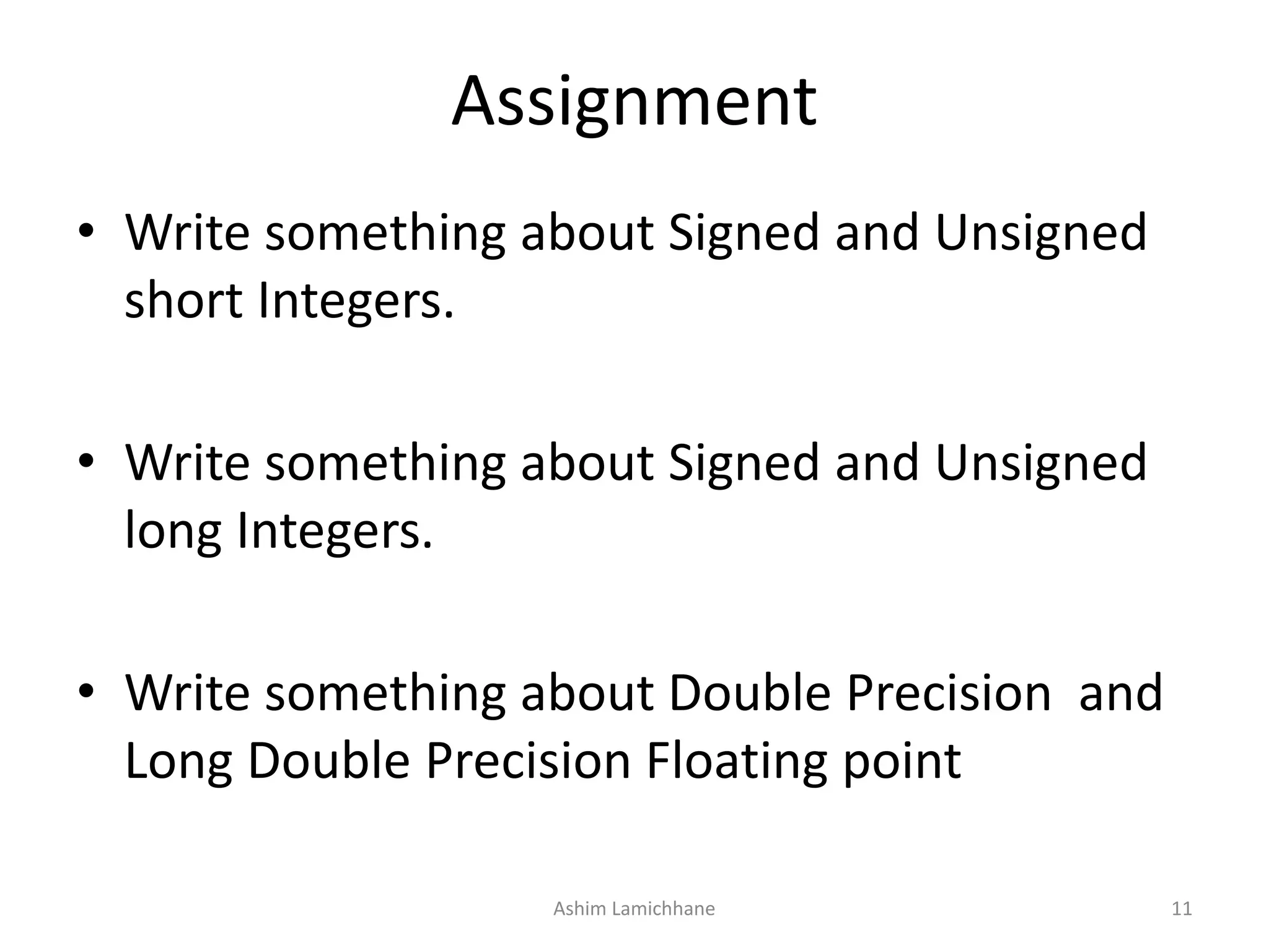 Assignment
• Write something about Signed and Unsigned
short Integers.
• Write something about Signed and Unsigned
long Integers.
• Write something about Double Precision and
Long Double Precision Floating point
Ashim Lamichhane 11
 