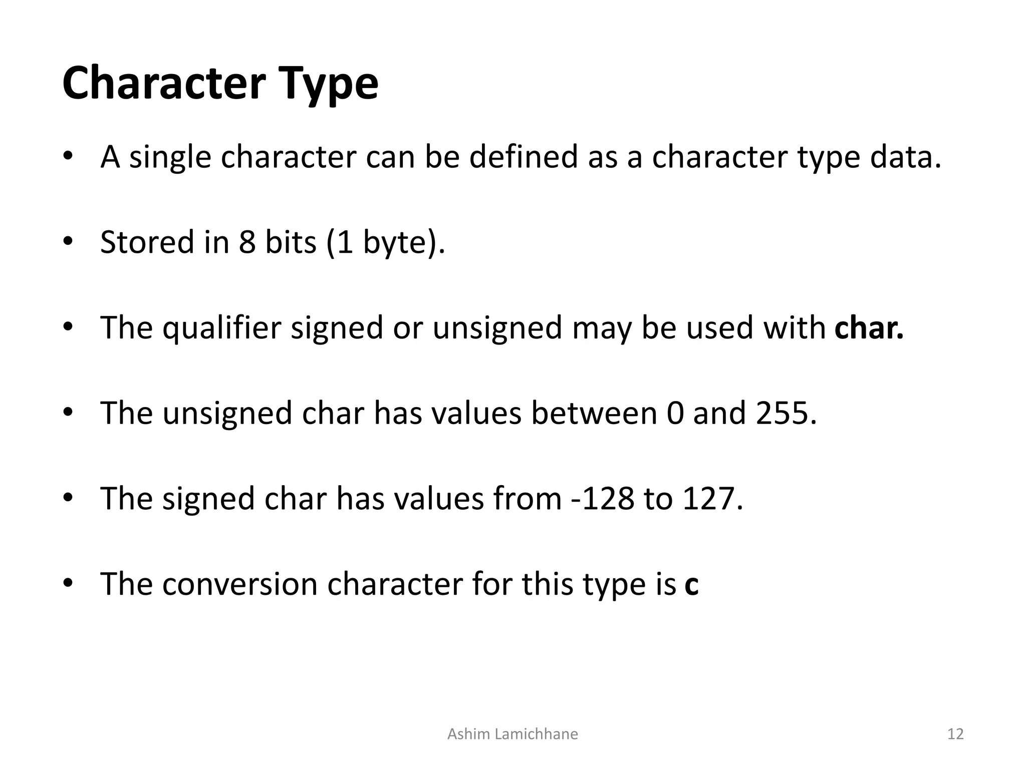 Character Type
• A single character can be defined as a character type data.
• Stored in 8 bits (1 byte).
• The qualifier signed or unsigned may be used with char.
• The unsigned char has values between 0 and 255.
• The signed char has values from -128 to 127.
• The conversion character for this type is c
Ashim Lamichhane 12
 