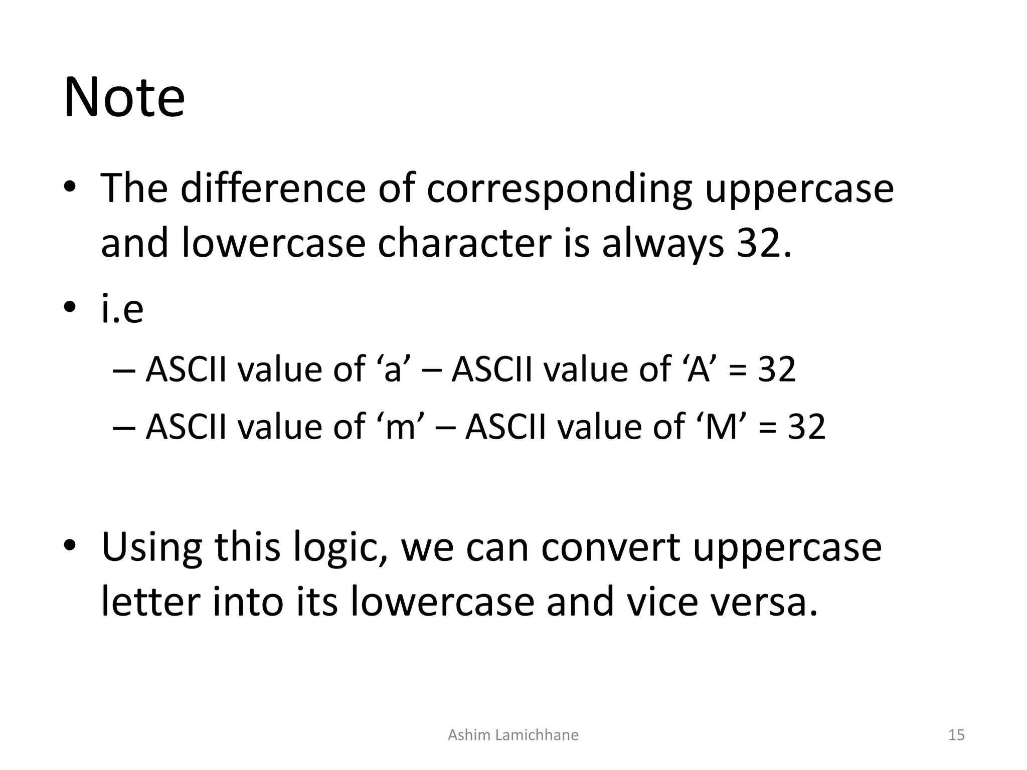 Note
• The difference of corresponding uppercase
and lowercase character is always 32.
• i.e
– ASCII value of ‘a’ – ASCII value of ‘A’ = 32
– ASCII value of ‘m’ – ASCII value of ‘M’ = 32
• Using this logic, we can convert uppercase
letter into its lowercase and vice versa.
Ashim Lamichhane 15
 