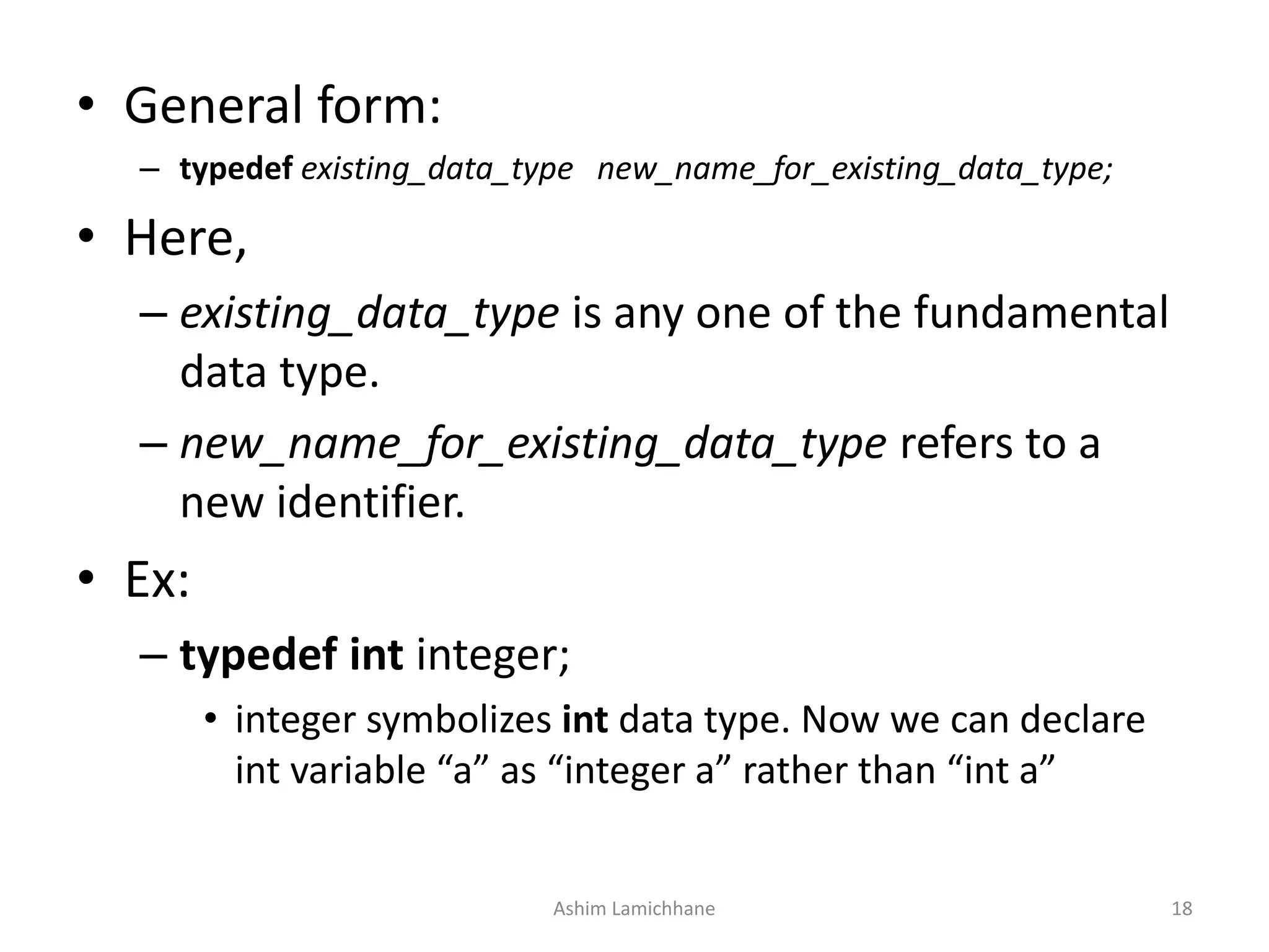 • General form:
– typedef existing_data_type new_name_for_existing_data_type;
• Here,
– existing_data_type is any one of the fundamental
data type.
– new_name_for_existing_data_type refers to a
new identifier.
• Ex:
– typedef int integer;
• integer symbolizes int data type. Now we can declare
int variable “a” as “integer a” rather than “int a”
Ashim Lamichhane 18
 