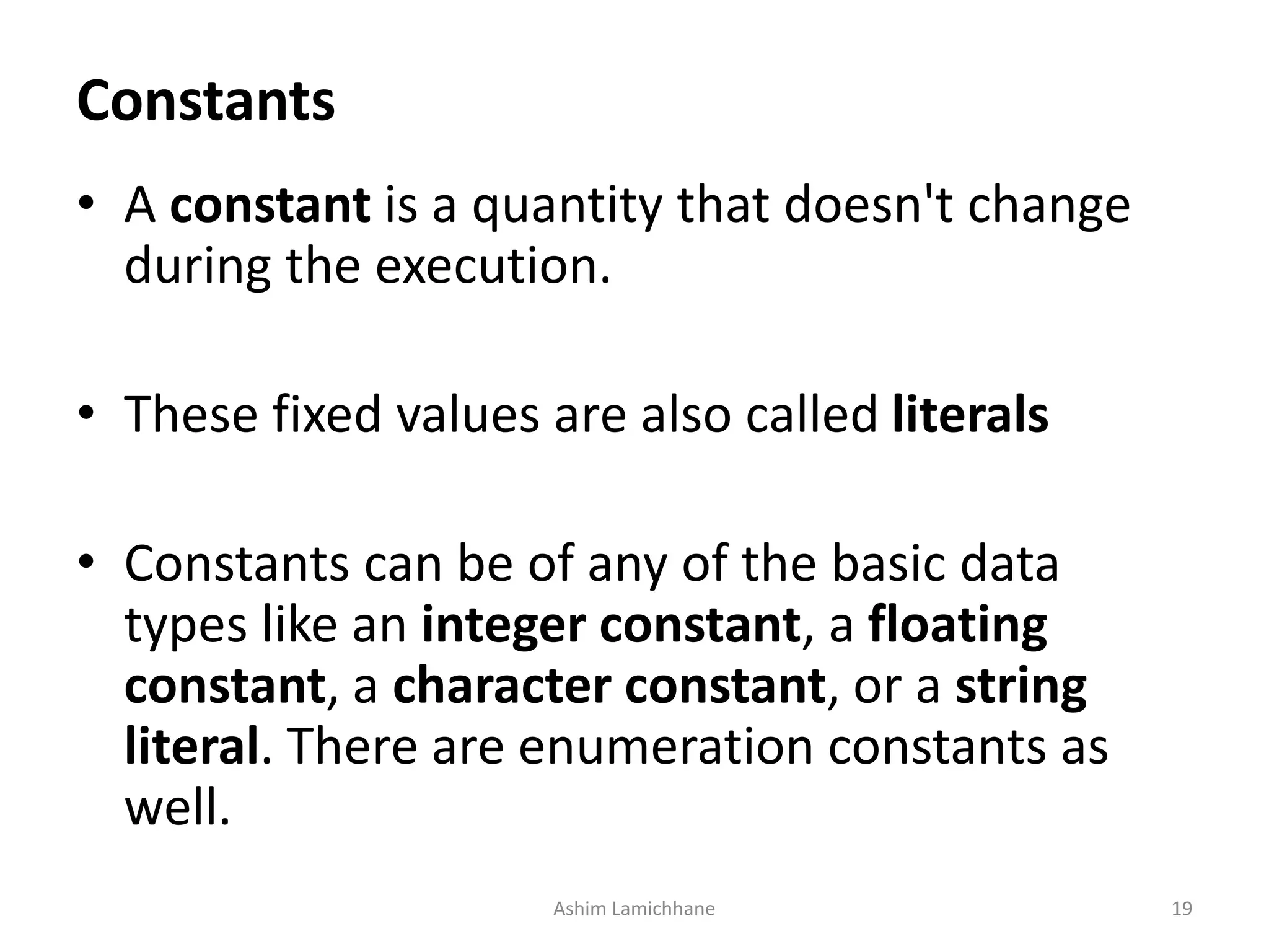 Constants
• A constant is a quantity that doesn't change
during the execution.
• These fixed values are also called literals
• Constants can be of any of the basic data
types like an integer constant, a floating
constant, a character constant, or a string
literal. There are enumeration constants as
well.
Ashim Lamichhane 19
 