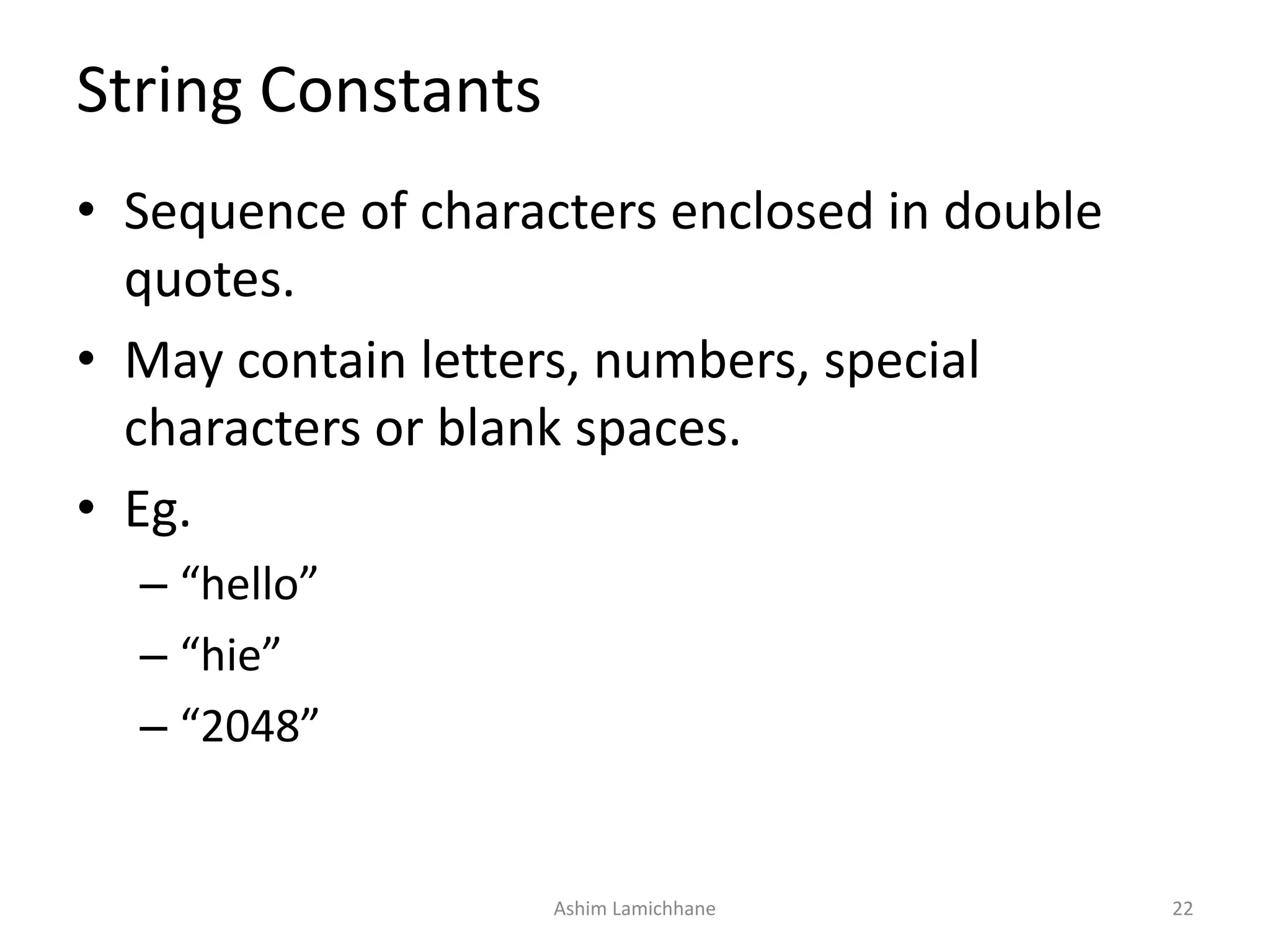 String Constants
• Sequence of characters enclosed in double
quotes.
• May contain letters, numbers, special
characters or blank spaces.
• Eg.
– “hello”
– “hie”
– “2048”
Ashim Lamichhane 22
 