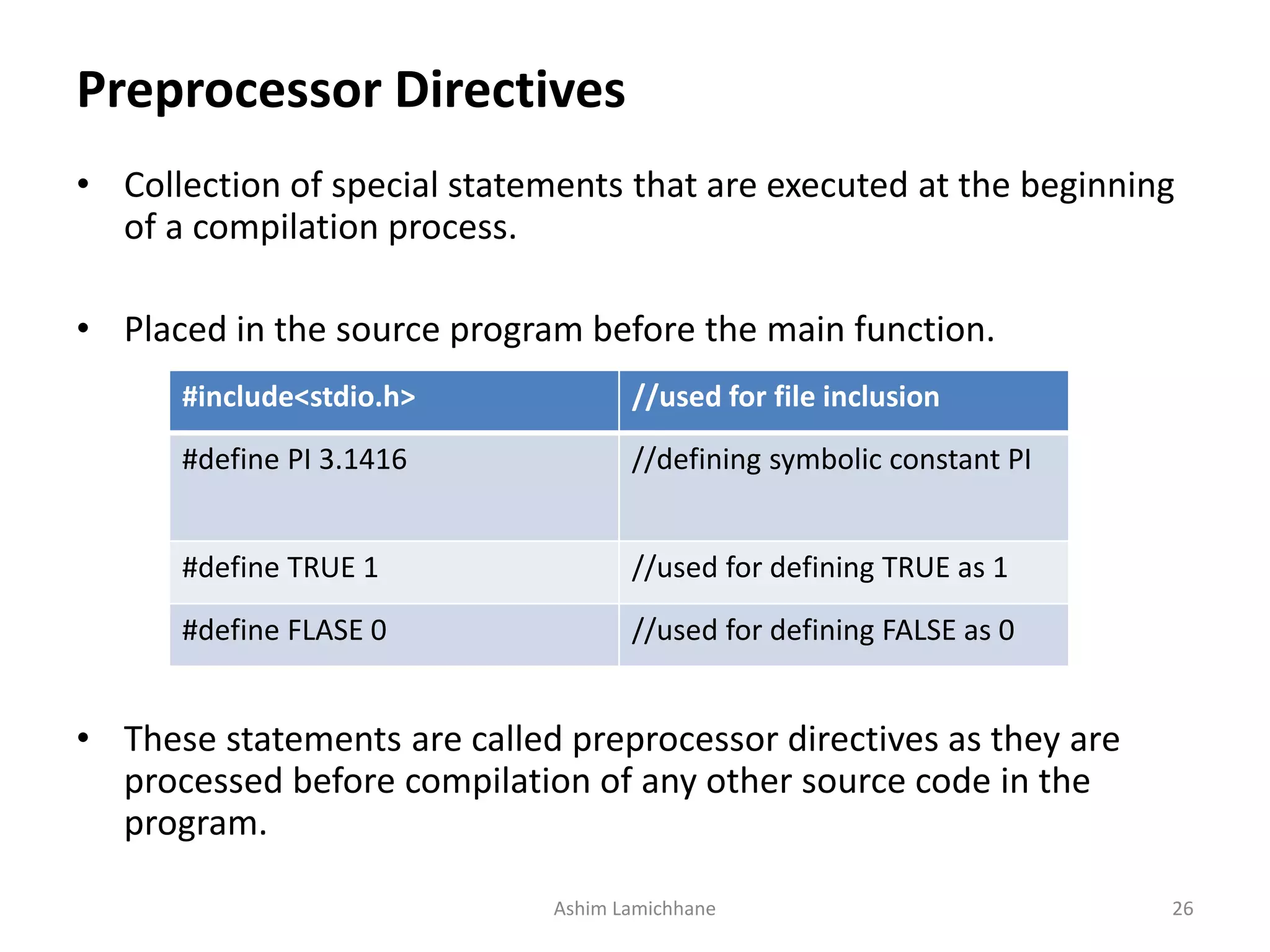 Preprocessor Directives
• Collection of special statements that are executed at the beginning
of a compilation process.
• Placed in the source program before the main function.
• These statements are called preprocessor directives as they are
processed before compilation of any other source code in the
program.
Ashim Lamichhane 26
#include<stdio.h> //used for file inclusion
#define PI 3.1416 //defining symbolic constant PI
#define TRUE 1 //used for defining TRUE as 1
#define FLASE 0 //used for defining FALSE as 0
 