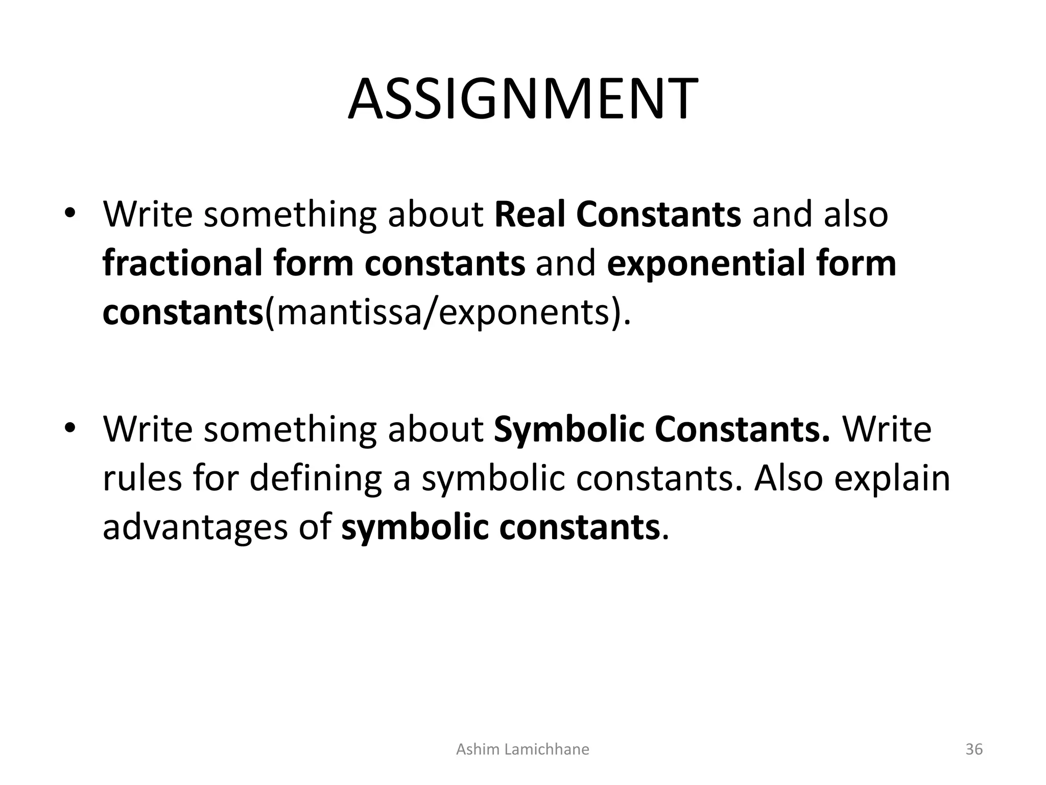 ASSIGNMENT
• Write something about Real Constants and also
fractional form constants and exponential form
constants(mantissa/exponents).
• Write something about Symbolic Constants. Write
rules for defining a symbolic constants. Also explain
advantages of symbolic constants.
Ashim Lamichhane 36
 