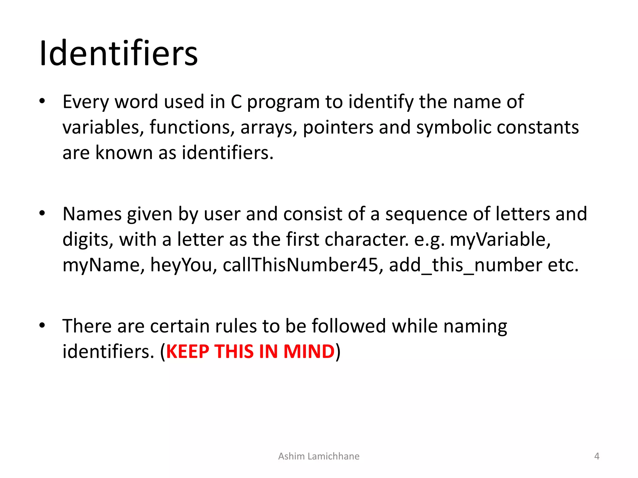 • Every word used in C program to identify the name of
variables, functions, arrays, pointers and symbolic constants
are known as identifiers.
• Names given by user and consist of a sequence of letters and
digits, with a letter as the first character. e.g. myVariable,
myName, heyYou, callThisNumber45, add_this_number etc.
• There are certain rules to be followed while naming
identifiers. (KEEP THIS IN MIND)
Identifiers
Ashim Lamichhane 4
 
