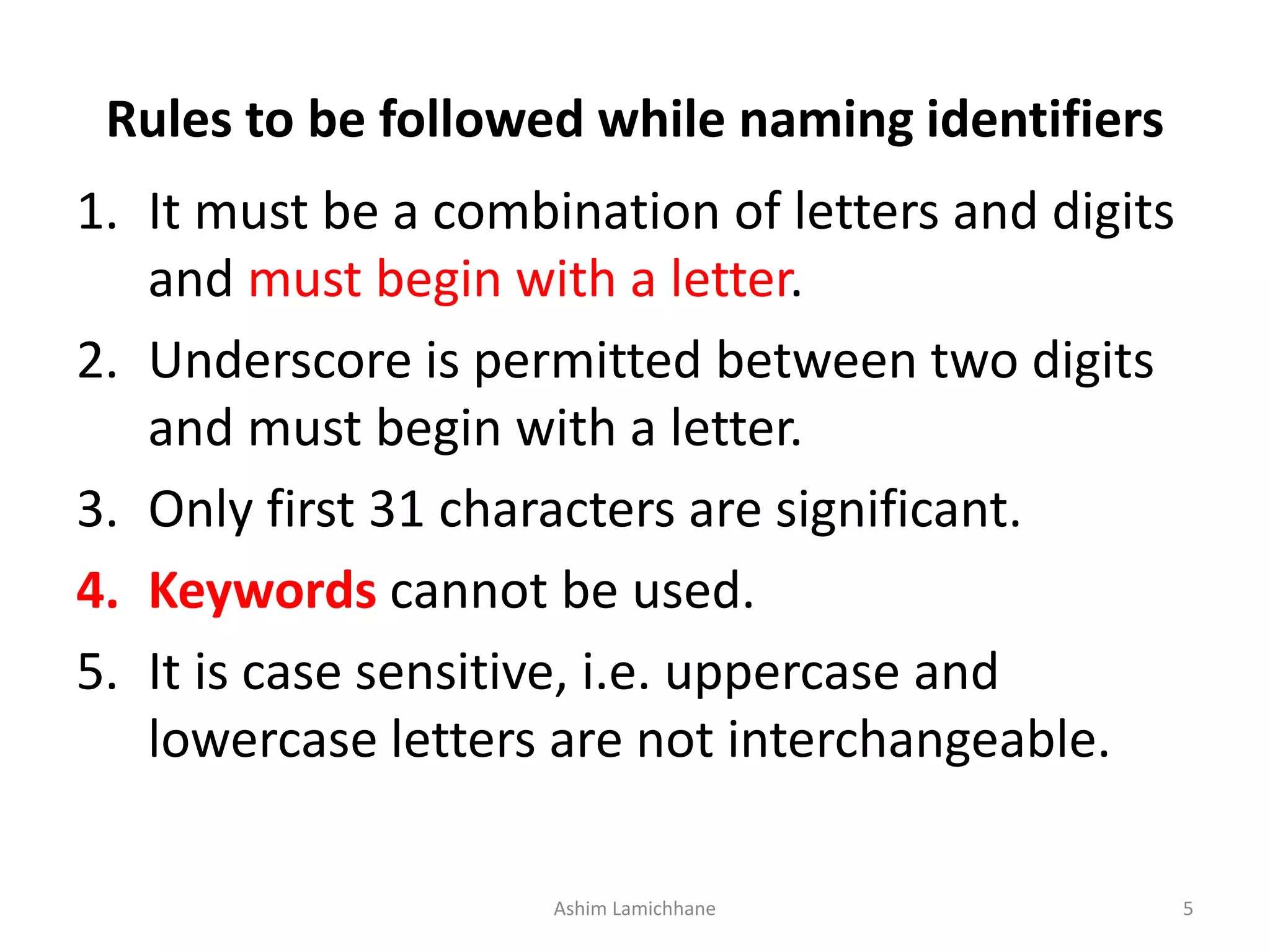 Rules to be followed while naming identifiers
1. It must be a combination of letters and digits
and must begin with a letter.
2. Underscore is permitted between two digits
and must begin with a letter.
3. Only first 31 characters are significant.
4. Keywords cannot be used.
5. It is case sensitive, i.e. uppercase and
lowercase letters are not interchangeable.
Ashim Lamichhane 5
 