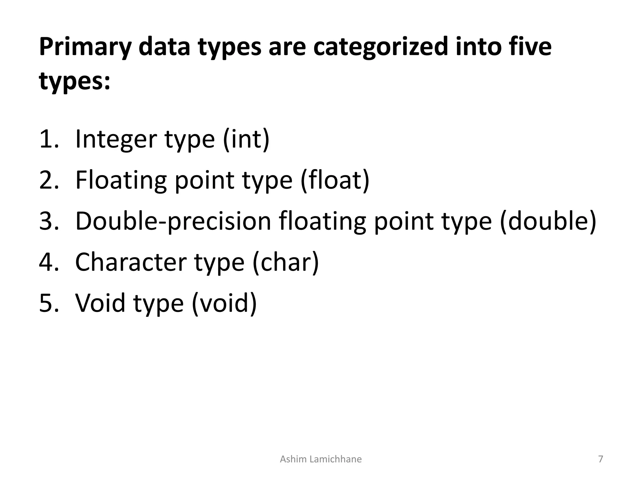 Primary data types are categorized into five
types:
1. Integer type (int)
2. Floating point type (float)
3. Double-precision floating point type (double)
4. Character type (char)
5. Void type (void)
Ashim Lamichhane 7
 