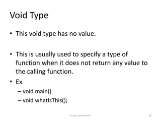 Void Type
• This void type has no value.
• This is usually used to specify a type of
function when it does not return any value to
the calling function.
• Ex
– void main()
– void whatIsThis();
Ashim Lamichhane 16
 