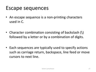 Escape sequences
• An escape sequence is a non-printing characters
used in C.
• Character combination consisting of backslash ()
followed by a letter or by a combination of digits.
• Each sequences are typically used to specify actions
such as carriage return, backspace, line feed or move
cursors to next line.
Ashim Lamichhane 27
 
