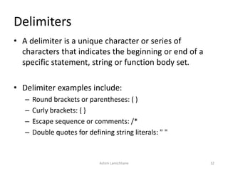 Delimiters
• A delimiter is a unique character or series of
characters that indicates the beginning or end of a
specific statement, string or function body set.
• Delimiter examples include:
– Round brackets or parentheses: ( )
– Curly brackets: { }
– Escape sequence or comments: /*
– Double quotes for defining string literals: " "
Ashim Lamichhane 32
 